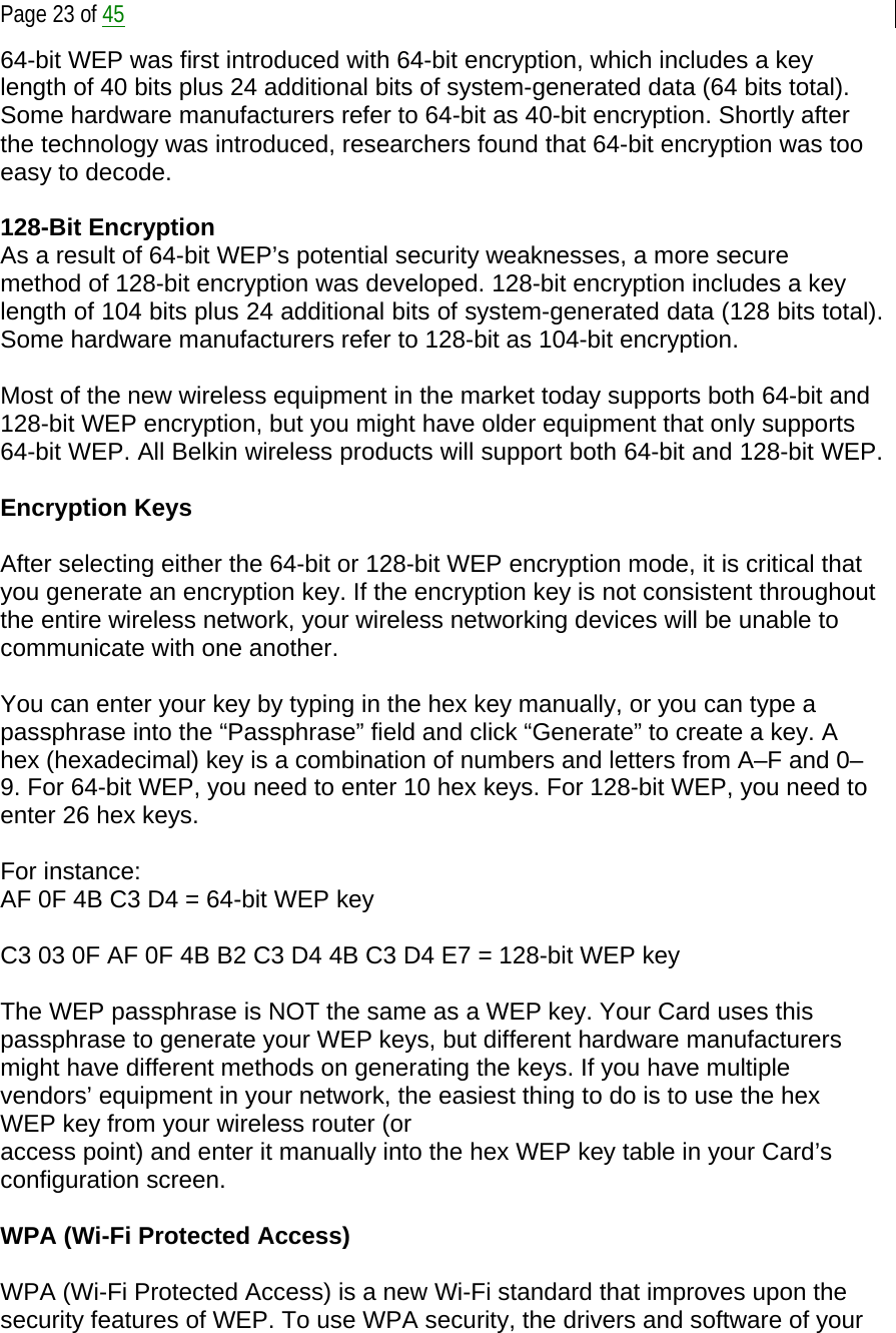  Page 23 of 45 64-bit WEP was first introduced with 64-bit encryption, which includes a key length of 40 bits plus 24 additional bits of system-generated data (64 bits total). Some hardware manufacturers refer to 64-bit as 40-bit encryption. Shortly after the technology was introduced, researchers found that 64-bit encryption was too easy to decode.   128-Bit Encryption As a result of 64-bit WEP’s potential security weaknesses, a more secure method of 128-bit encryption was developed. 128-bit encryption includes a key length of 104 bits plus 24 additional bits of system-generated data (128 bits total). Some hardware manufacturers refer to 128-bit as 104-bit encryption.  Most of the new wireless equipment in the market today supports both 64-bit and 128-bit WEP encryption, but you might have older equipment that only supports 64-bit WEP. All Belkin wireless products will support both 64-bit and 128-bit WEP.  Encryption Keys  After selecting either the 64-bit or 128-bit WEP encryption mode, it is critical that you generate an encryption key. If the encryption key is not consistent throughout the entire wireless network, your wireless networking devices will be unable to communicate with one another.  You can enter your key by typing in the hex key manually, or you can type a passphrase into the “Passphrase” field and click “Generate” to create a key. A hex (hexadecimal) key is a combination of numbers and letters from A–F and 0–9. For 64-bit WEP, you need to enter 10 hex keys. For 128-bit WEP, you need to enter 26 hex keys.  For instance: AF 0F 4B C3 D4 = 64-bit WEP key  C3 03 0F AF 0F 4B B2 C3 D4 4B C3 D4 E7 = 128-bit WEP key  The WEP passphrase is NOT the same as a WEP key. Your Card uses this passphrase to generate your WEP keys, but different hardware manufacturers might have different methods on generating the keys. If you have multiple vendors’ equipment in your network, the easiest thing to do is to use the hex WEP key from your wireless router (or access point) and enter it manually into the hex WEP key table in your Card’s configuration screen.  WPA (Wi-Fi Protected Access)  WPA (Wi-Fi Protected Access) is a new Wi-Fi standard that improves upon the security features of WEP. To use WPA security, the drivers and software of your 