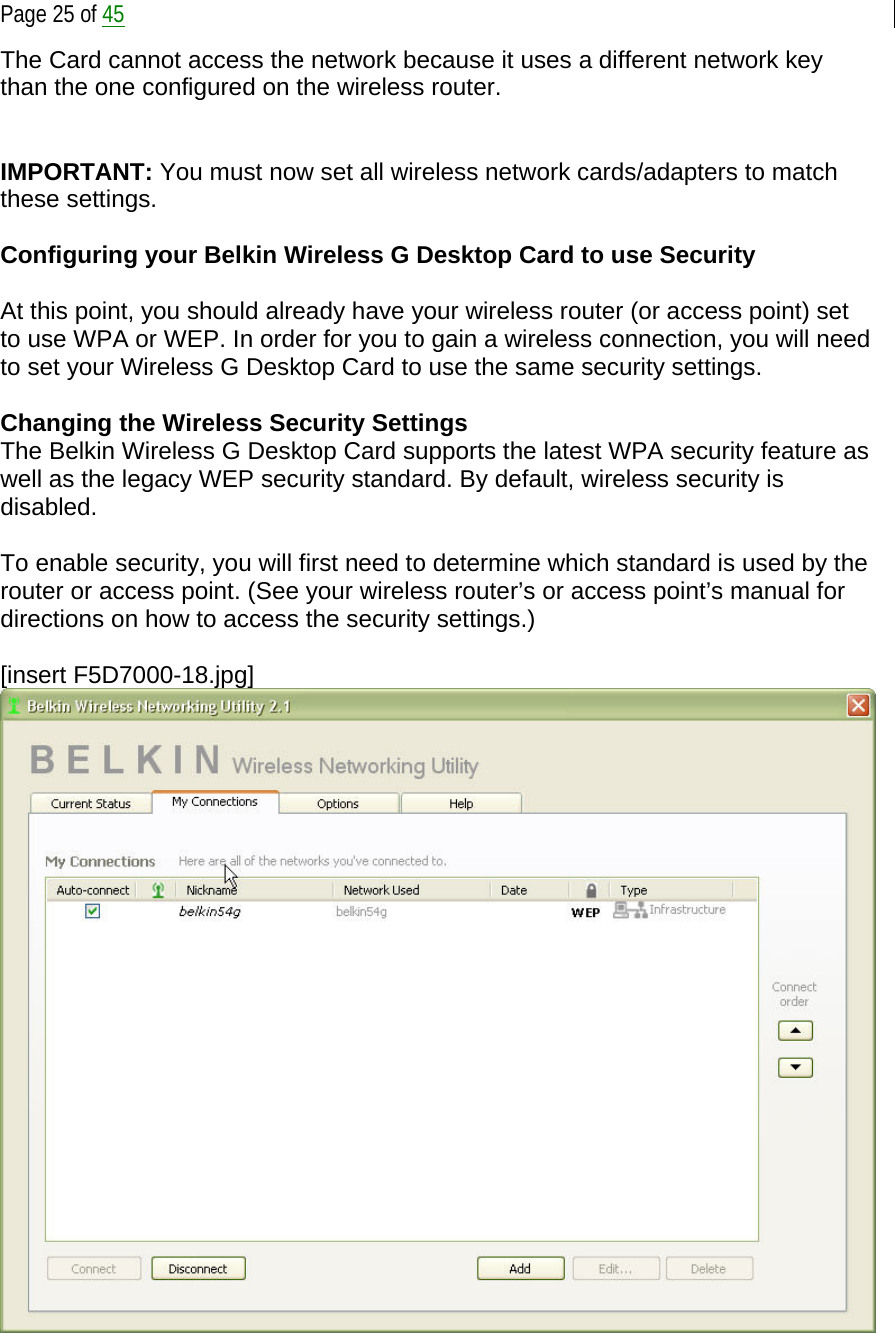  Page 25 of 45 The Card cannot access the network because it uses a different network key than the one configured on the wireless router.   IMPORTANT: You must now set all wireless network cards/adapters to match these settings.  Configuring your Belkin Wireless G Desktop Card to use Security  At this point, you should already have your wireless router (or access point) set to use WPA or WEP. In order for you to gain a wireless connection, you will need to set your Wireless G Desktop Card to use the same security settings.  Changing the Wireless Security Settings The Belkin Wireless G Desktop Card supports the latest WPA security feature as well as the legacy WEP security standard. By default, wireless security is disabled.  To enable security, you will first need to determine which standard is used by the router or access point. (See your wireless router’s or access point’s manual for directions on how to access the security settings.)  [insert F5D7000-18.jpg]  