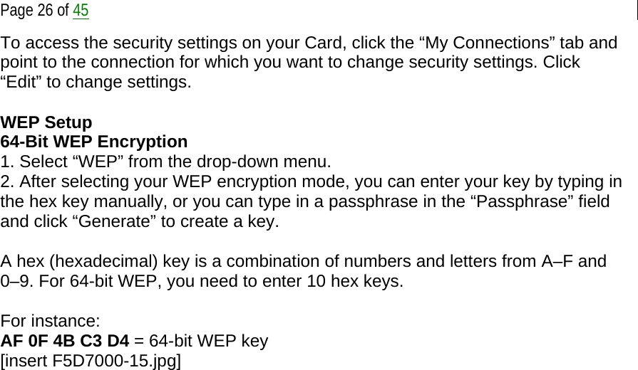  Page 26 of 45 To access the security settings on your Card, click the “My Connections” tab and point to the connection for which you want to change security settings. Click “Edit” to change settings.   WEP Setup 64-Bit WEP Encryption 1. Select “WEP” from the drop-down menu. 2. After selecting your WEP encryption mode, you can enter your key by typing in the hex key manually, or you can type in a passphrase in the “Passphrase” field and click “Generate” to create a key.  A hex (hexadecimal) key is a combination of numbers and letters from A–F and 0–9. For 64-bit WEP, you need to enter 10 hex keys.  For instance: AF 0F 4B C3 D4 = 64-bit WEP key [insert F5D7000-15.jpg] 