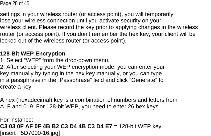  Page 28 of 45 settings in your wireless router (or access point), you will temporarily lose your wireless connection until you activate security on your wireless client. Please record the key prior to applying changes in the wireless router (or access point). If you don’t remember the hex key, your client will be locked out of the wireless router (or access point).  128-Bit WEP Encryption 1. Select “WEP” from the drop-down menu. 2. After selecting your WEP encryption mode, you can enter your key manually by typing in the hex key manually, or you can type in a passphrase in the “Passphrase” field and click “Generate” to create a key.  A hex (hexadecimal) key is a combination of numbers and letters from A–F and 0–9. For 128-bit WEP, you need to enter 26 hex keys.  For instance: C3 03 0F AF 0F 4B B2 C3 D4 4B C3 D4 E7 = 128-bit WEP key [insert F5D7000-16.jpg] 