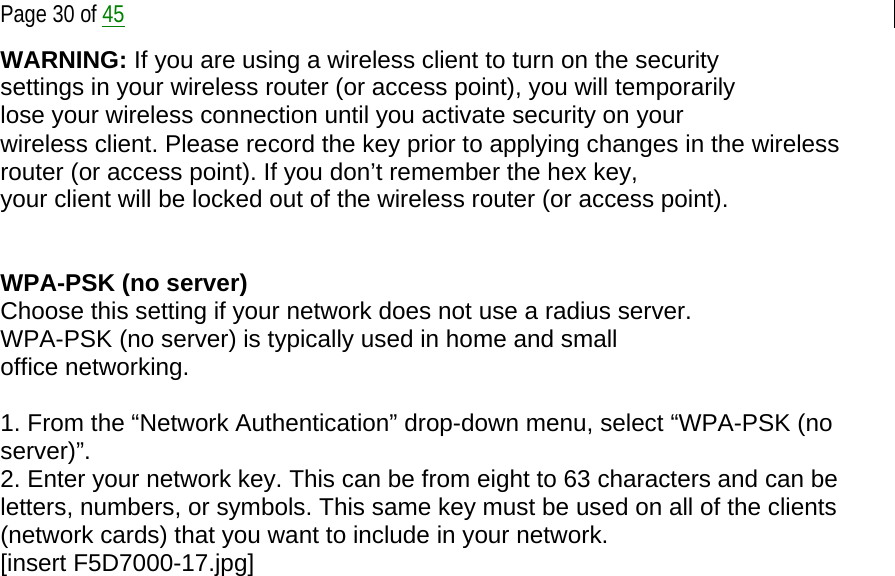  Page 30 of 45 WARNING: If you are using a wireless client to turn on the security settings in your wireless router (or access point), you will temporarily lose your wireless connection until you activate security on your wireless client. Please record the key prior to applying changes in the wireless router (or access point). If you don’t remember the hex key, your client will be locked out of the wireless router (or access point).   WPA-PSK (no server) Choose this setting if your network does not use a radius server. WPA-PSK (no server) is typically used in home and small office networking.  1. From the “Network Authentication” drop-down menu, select “WPA-PSK (no server)”. 2. Enter your network key. This can be from eight to 63 characters and can be letters, numbers, or symbols. This same key must be used on all of the clients (network cards) that you want to include in your network. [insert F5D7000-17.jpg] 