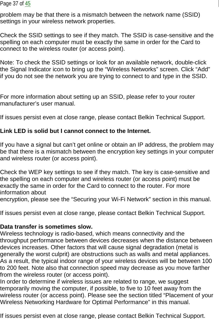  Page 37 of 45 problem may be that there is a mismatch between the network name (SSID) settings in your wireless network properties.  Check the SSID settings to see if they match. The SSID is case-sensitive and the spelling on each computer must be exactly the same in order for the Card to connect to the wireless router (or access point).  Note: To check the SSID settings or look for an available network, double-click the Signal Indicator icon to bring up the “Wireless Networks” screen. Click “Add” if you do not see the network you are trying to connect to and type in the SSID.    For more information about setting up an SSID, please refer to your router manufacturer’s user manual.  If issues persist even at close range, please contact Belkin Technical Support.  Link LED is solid but I cannot connect to the Internet.  If you have a signal but can’t get online or obtain an IP address, the problem may be that there is a mismatch between the encryption key settings in your computer and wireless router (or access point).  Check the WEP key settings to see if they match. The key is case-sensitive and the spelling on each computer and wireless router (or access point) must be exactly the same in order for the Card to connect to the router. For more information about encryption, please see the “Securing your Wi-Fi Network” section in this manual.  If issues persist even at close range, please contact Belkin Technical Support.  Data transfer is sometimes slow. Wireless technology is radio-based, which means connectivity and the throughput performance between devices decreases when the distance between devices increases. Other factors that will cause signal degradation (metal is generally the worst culprit) are obstructions such as walls and metal appliances. As a result, the typical indoor range of your wireless devices will be between 100 to 200 feet. Note also that connection speed may decrease as you move farther from the wireless router (or access point). In order to determine if wireless issues are related to range, we suggest temporarily moving the computer, if possible, to five to 10 feet away from the wireless router (or access point). Please see the section titled “Placement of your Wireless Networking Hardware for Optimal Performance” in this manual.   If issues persist even at close range, please contact Belkin Technical Support.  