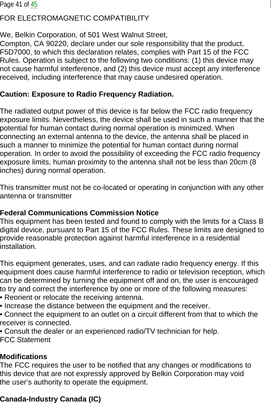  Page 41 of 45 FOR ELECTROMAGNETIC COMPATIBILITY  We, Belkin Corporation, of 501 West Walnut Street, Compton, CA 90220, declare under our sole responsibility that the product, F5D7000, to which this declaration relates, complies with Part 15 of the FCC Rules. Operation is subject to the following two conditions: (1) this device may not cause harmful interference, and (2) this device must accept any interference received, including interference that may cause undesired operation.  Caution: Exposure to Radio Frequency Radiation.  The radiated output power of this device is far below the FCC radio frequency exposure limits. Nevertheless, the device shall be used in such a manner that the potential for human contact during normal operation is minimized. When connecting an external antenna to the device, the antenna shall be placed in such a manner to minimize the potential for human contact during normal operation. In order to avoid the possibility of exceeding the FCC radio frequency exposure limits, human proximity to the antenna shall not be less than 20cm (8 inches) during normal operation.  This transmitter must not be co-located or operating in conjunction with any other antenna or transmitter  Federal Communications Commission Notice This equipment has been tested and found to comply with the limits for a Class B digital device, pursuant to Part 15 of the FCC Rules. These limits are designed to provide reasonable protection against harmful interference in a residential installation.  This equipment generates, uses, and can radiate radio frequency energy. If this equipment does cause harmful interference to radio or television reception, which can be determined by turning the equipment off and on, the user is encouraged to try and correct the interference by one or more of the following measures: • Reorient or relocate the receiving antenna. • Increase the distance between the equipment and the receiver. • Connect the equipment to an outlet on a circuit different from that to which the receiver is connected. • Consult the dealer or an experienced radio/TV technician for help. FCC Statement  Modifications The FCC requires the user to be notified that any changes or modifications to this device that are not expressly approved by Belkin Corporation may void the user’s authority to operate the equipment.  Canada-Industry Canada (IC) 