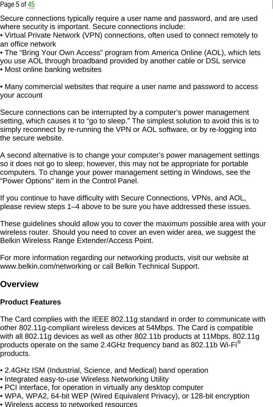  Page 5 of 45 Secure connections typically require a user name and password, and are used where security is important. Secure connections include: • Virtual Private Network (VPN) connections, often used to connect remotely to an office network  • The “Bring Your Own Access” program from America Online (AOL), which lets you use AOL through broadband provided by another cable or DSL service • Most online banking websites  • Many commercial websites that require a user name and password to access your account  Secure connections can be interrupted by a computer’s power management setting, which causes it to “go to sleep.” The simplest solution to avoid this is to simply reconnect by re-running the VPN or AOL software, or by re-logging into the secure website.  A second alternative is to change your computer’s power management settings so it does not go to sleep; however, this may not be appropriate for portable computers. To change your power management setting in Windows, see the “Power Options” item in the Control Panel.  If you continue to have difficulty with Secure Connections, VPNs, and AOL, please review steps 1–4 above to be sure you have addressed these issues.  These guidelines should allow you to cover the maximum possible area with your wireless router. Should you need to cover an even wider area, we suggest the Belkin Wireless Range Extender/Access Point.  For more information regarding our networking products, visit our website at www.belkin.com/networking or call Belkin Technical Support.  Overview  Product Features  The Card complies with the IEEE 802.11g standard in order to communicate with other 802.11g-compliant wireless devices at 54Mbps. The Card is compatible with all 802.11g devices as well as other 802.11b products at 11Mbps. 802.11g products operate on the same 2.4GHz frequency band as 802.11b Wi-Fi® products.  • 2.4GHz ISM (Industrial, Science, and Medical) band operation • Integrated easy-to-use Wireless Networking Utility • PCI interface, for operation in virtually any desktop computer • WPA, WPA2, 64-bit WEP (Wired Equivalent Privacy), or 128-bit encryption • Wireless access to networked resources 