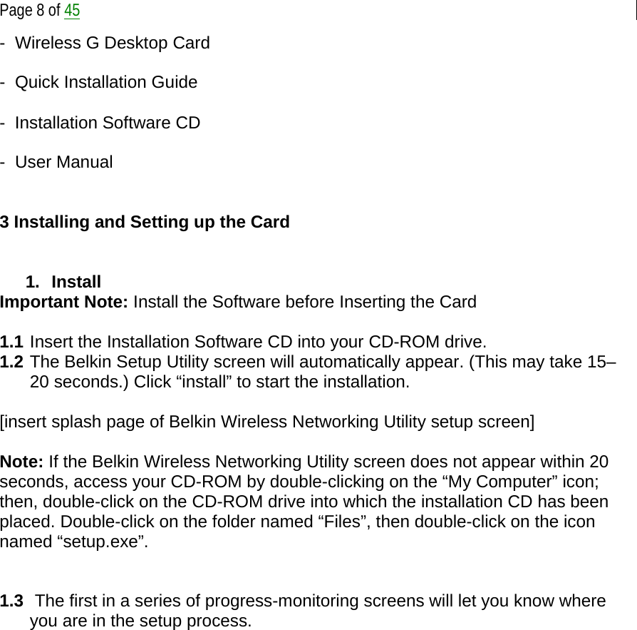  Page 8 of 45 -  Wireless G Desktop Card  -  Quick Installation Guide  -  Installation Software CD  -  User Manual   3 Installing and Setting up the Card   1. Install  Important Note: Install the Software before Inserting the Card  1.1 Insert the Installation Software CD into your CD-ROM drive. 1.2 The Belkin Setup Utility screen will automatically appear. (This may take 15–20 seconds.) Click “install” to start the installation.  [insert splash page of Belkin Wireless Networking Utility setup screen]  Note: If the Belkin Wireless Networking Utility screen does not appear within 20 seconds, access your CD-ROM by double-clicking on the “My Computer” icon; then, double-click on the CD-ROM drive into which the installation CD has been placed. Double-click on the folder named “Files”, then double-click on the icon named “setup.exe”.   1.3  The first in a series of progress-monitoring screens will let you know where you are in the setup process.  