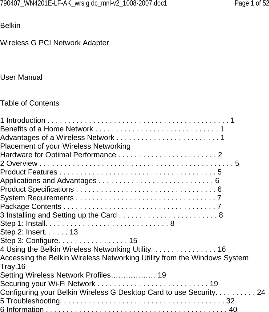 790407_WN4201E-LF-AK_wrs g dc_mnl-v2_1008-2007.doc1   Page 1 of 52 Belkin   Wireless G PCI Network Adapter     User Manual   Table of Contents  1 Introduction . . . . . . . . . . . . . . . . . . . . . . . . . . . . . . . . . . . . . . . . . . . . 1 Benefits of a Home Network . . . . . . . . . . . . . . . . . . . . . . . . . . . . . . 1 Advantages of a Wireless Network . . . . . . . . . . . . . . . . . . . . . . . . . 1 Placement of your Wireless Networking Hardware for Optimal Performance . . . . . . . . . . . . . . . . . . . . . . . . 2 2 Overview . . . . . . . . . . . . . . . . . . . . . . . . . . . . . . . . . . . . . . . . . . . . . . . 5 Product Features . . . . . . . . . . . . . . . . . . . . . . . . . . . . . . . . . . . . . . 5 Applications and Advantages . . . . . . . . . . . . . . . . . . . . . . . . . . . . 6 Product Specifications . . . . . . . . . . . . . . . . . . . . . . . . . . . . . . . . . . 6 System Requirements . . . . . . . . . . . . . . . . . . . . . . . . . . . . . . . . . . 7 Package Contents . . . . . . . . . . . . . . . . . . . . . . . . . . . . . . . . . . . . . 7 3 Installing and Setting up the Card . . . . . . . . . . . . . . . . . . . . . . . . 8 Step 1: Install. . . . . . . . . . . . . . . . . . . . . . . . . . . . . . 8 Step 2: Insert. . . . . . 13 Step 3: Configure. . . . . . . . . . . . . . . . . 15 4 Using the Belkin Wireless Networking Utility. . . . . . . . . . . . . . . . 16 Accessing the Belkin Wireless Networking Utility from the Windows System Tray.16 Setting Wireless Network Profiles……………… 19 Securing your Wi-Fi Network . . . . . . . . . . . . . . . . . . . . . . . . . . . 19 Configuring your Belkin Wireless G Desktop Card to use Security. . . . . . . . . . 24 5 Troubleshooting. . . . . . . . . . . . . . . . . . . . . . . . . . . . . . . . . . . . . . . . 32 6 Information . . . . . . . . . . . . . . . . . . . . . . . . . . . . . . . . . . . . . . . . . . . . 40             