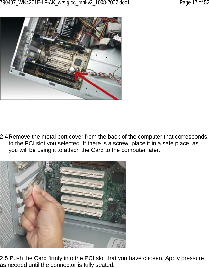 790407_WN4201E-LF-AK_wrs g dc_mnl-v2_1008-2007.doc1   Page 17 of 52       2.4 Remove the metal port cover from the back of the computer that corresponds to the PCI slot you selected. If there is a screw, place it in a safe place, as you will be using it to attach the Card to the computer later.    2.5 Push the Card firmly into the PCI slot that you have chosen. Apply pressure as needed until the connector is fully seated.   