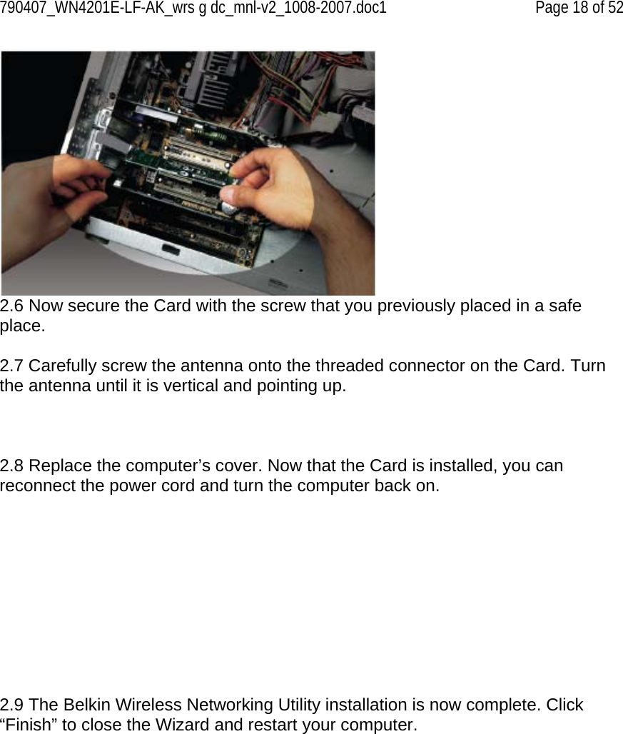 790407_WN4201E-LF-AK_wrs g dc_mnl-v2_1008-2007.doc1   Page 18 of 52  2.6 Now secure the Card with the screw that you previously placed in a safe place.  2.7 Carefully screw the antenna onto the threaded connector on the Card. Turn the antenna until it is vertical and pointing up.     2.8 Replace the computer’s cover. Now that the Card is installed, you can reconnect the power cord and turn the computer back on.           2.9 The Belkin Wireless Networking Utility installation is now complete. Click “Finish” to close the Wizard and restart your computer. 