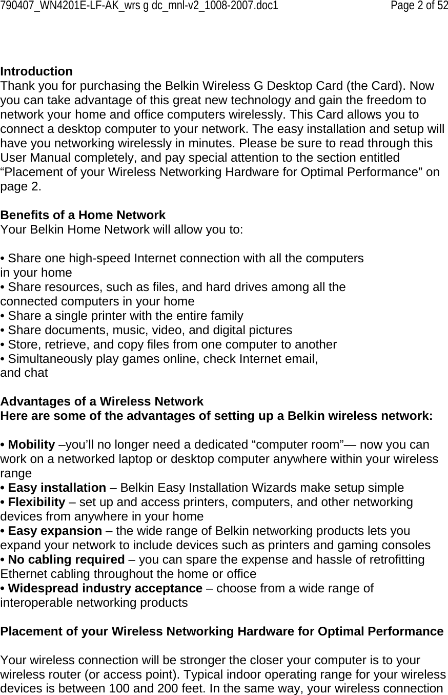 790407_WN4201E-LF-AK_wrs g dc_mnl-v2_1008-2007.doc1   Page 2 of 52   Introduction Thank you for purchasing the Belkin Wireless G Desktop Card (the Card). Now you can take advantage of this great new technology and gain the freedom to network your home and office computers wirelessly. This Card allows you to connect a desktop computer to your network. The easy installation and setup will have you networking wirelessly in minutes. Please be sure to read through this User Manual completely, and pay special attention to the section entitled “Placement of your Wireless Networking Hardware for Optimal Performance” on page 2.   Benefits of a Home Network Your Belkin Home Network will allow you to:  • Share one high-speed Internet connection with all the computers in your home • Share resources, such as files, and hard drives among all the connected computers in your home • Share a single printer with the entire family • Share documents, music, video, and digital pictures • Store, retrieve, and copy files from one computer to another • Simultaneously play games online, check Internet email, and chat  Advantages of a Wireless Network Here are some of the advantages of setting up a Belkin wireless network:  • Mobility –you’ll no longer need a dedicated “computer room”— now you can work on a networked laptop or desktop computer anywhere within your wireless range • Easy installation – Belkin Easy Installation Wizards make setup simple • Flexibility – set up and access printers, computers, and other networking devices from anywhere in your home • Easy expansion – the wide range of Belkin networking products lets you expand your network to include devices such as printers and gaming consoles • No cabling required – you can spare the expense and hassle of retrofitting Ethernet cabling throughout the home or office • Widespread industry acceptance – choose from a wide range of interoperable networking products  Placement of your Wireless Networking Hardware for Optimal Performance  Your wireless connection will be stronger the closer your computer is to your wireless router (or access point). Typical indoor operating range for your wireless devices is between 100 and 200 feet. In the same way, your wireless connection 