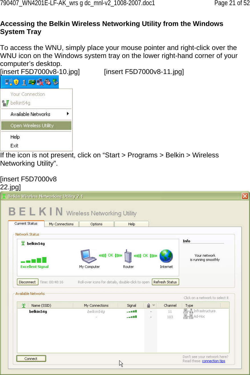 790407_WN4201E-LF-AK_wrs g dc_mnl-v2_1008-2007.doc1   Page 21 of 52 Accessing the Belkin Wireless Networking Utility from the Windows System Tray  To access the WNU, simply place your mouse pointer and right-click over the WNU icon on the Windows system tray on the lower right-hand corner of your computer’s desktop.  [insert F5D7000v8-10.jpg]    [insert F5D7000v8-11.jpg]   If the icon is not present, click on “Start &gt; Programs &gt; Belkin &gt; Wireless Networking Utility”.  [insert F5D7000v8 22.jpg]  