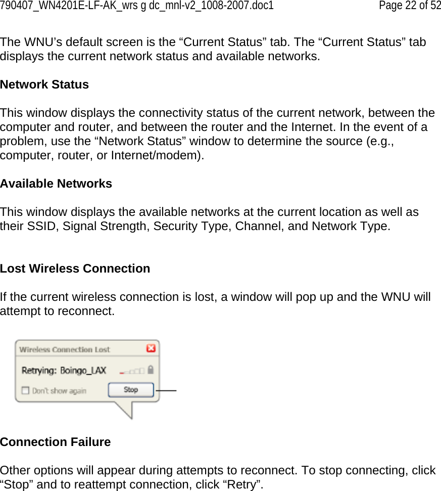 790407_WN4201E-LF-AK_wrs g dc_mnl-v2_1008-2007.doc1   Page 22 of 52 The WNU’s default screen is the “Current Status” tab. The “Current Status” tab displays the current network status and available networks.  Network Status  This window displays the connectivity status of the current network, between the computer and router, and between the router and the Internet. In the event of a problem, use the “Network Status” window to determine the source (e.g., computer, router, or Internet/modem).  Available Networks  This window displays the available networks at the current location as well as their SSID, Signal Strength, Security Type, Channel, and Network Type.   Lost Wireless Connection  If the current wireless connection is lost, a window will pop up and the WNU will attempt to reconnect.    Connection Failure  Other options will appear during attempts to reconnect. To stop connecting, click “Stop” and to reattempt connection, click “Retry”. 