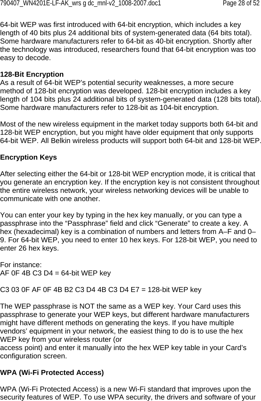 790407_WN4201E-LF-AK_wrs g dc_mnl-v2_1008-2007.doc1   Page 28 of 52 64-bit WEP was first introduced with 64-bit encryption, which includes a key length of 40 bits plus 24 additional bits of system-generated data (64 bits total). Some hardware manufacturers refer to 64-bit as 40-bit encryption. Shortly after the technology was introduced, researchers found that 64-bit encryption was too easy to decode.   128-Bit Encryption As a result of 64-bit WEP’s potential security weaknesses, a more secure method of 128-bit encryption was developed. 128-bit encryption includes a key length of 104 bits plus 24 additional bits of system-generated data (128 bits total). Some hardware manufacturers refer to 128-bit as 104-bit encryption.  Most of the new wireless equipment in the market today supports both 64-bit and 128-bit WEP encryption, but you might have older equipment that only supports 64-bit WEP. All Belkin wireless products will support both 64-bit and 128-bit WEP.  Encryption Keys  After selecting either the 64-bit or 128-bit WEP encryption mode, it is critical that you generate an encryption key. If the encryption key is not consistent throughout the entire wireless network, your wireless networking devices will be unable to communicate with one another.  You can enter your key by typing in the hex key manually, or you can type a passphrase into the “Passphrase” field and click “Generate” to create a key. A hex (hexadecimal) key is a combination of numbers and letters from A–F and 0–9. For 64-bit WEP, you need to enter 10 hex keys. For 128-bit WEP, you need to enter 26 hex keys.  For instance: AF 0F 4B C3 D4 = 64-bit WEP key  C3 03 0F AF 0F 4B B2 C3 D4 4B C3 D4 E7 = 128-bit WEP key  The WEP passphrase is NOT the same as a WEP key. Your Card uses this passphrase to generate your WEP keys, but different hardware manufacturers might have different methods on generating the keys. If you have multiple vendors’ equipment in your network, the easiest thing to do is to use the hex WEP key from your wireless router (or access point) and enter it manually into the hex WEP key table in your Card’s configuration screen.  WPA (Wi-Fi Protected Access)  WPA (Wi-Fi Protected Access) is a new Wi-Fi standard that improves upon the security features of WEP. To use WPA security, the drivers and software of your 
