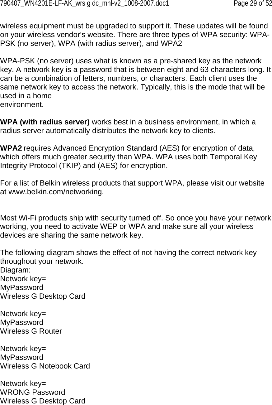 790407_WN4201E-LF-AK_wrs g dc_mnl-v2_1008-2007.doc1   Page 29 of 52 wireless equipment must be upgraded to support it. These updates will be found on your wireless vendor’s website. There are three types of WPA security: WPA-PSK (no server), WPA (with radius server), and WPA2  WPA-PSK (no server) uses what is known as a pre-shared key as the network key. A network key is a password that is between eight and 63 characters long. It can be a combination of letters, numbers, or characters. Each client uses the same network key to access the network. Typically, this is the mode that will be used in a home environment.  WPA (with radius server) works best in a business environment, in which a radius server automatically distributes the network key to clients.   WPA2 requires Advanced Encryption Standard (AES) for encryption of data, which offers much greater security than WPA. WPA uses both Temporal Key Integrity Protocol (TKIP) and (AES) for encryption.   For a list of Belkin wireless products that support WPA, please visit our website at www.belkin.com/networking.   Most Wi-Fi products ship with security turned off. So once you have your network working, you need to activate WEP or WPA and make sure all your wireless devices are sharing the same network key.  The following diagram shows the effect of not having the correct network key throughout your network. Diagram: Network key= MyPassword Wireless G Desktop Card  Network key= MyPassword Wireless G Router  Network key= MyPassword Wireless G Notebook Card  Network key= WRONG Password Wireless G Desktop Card  