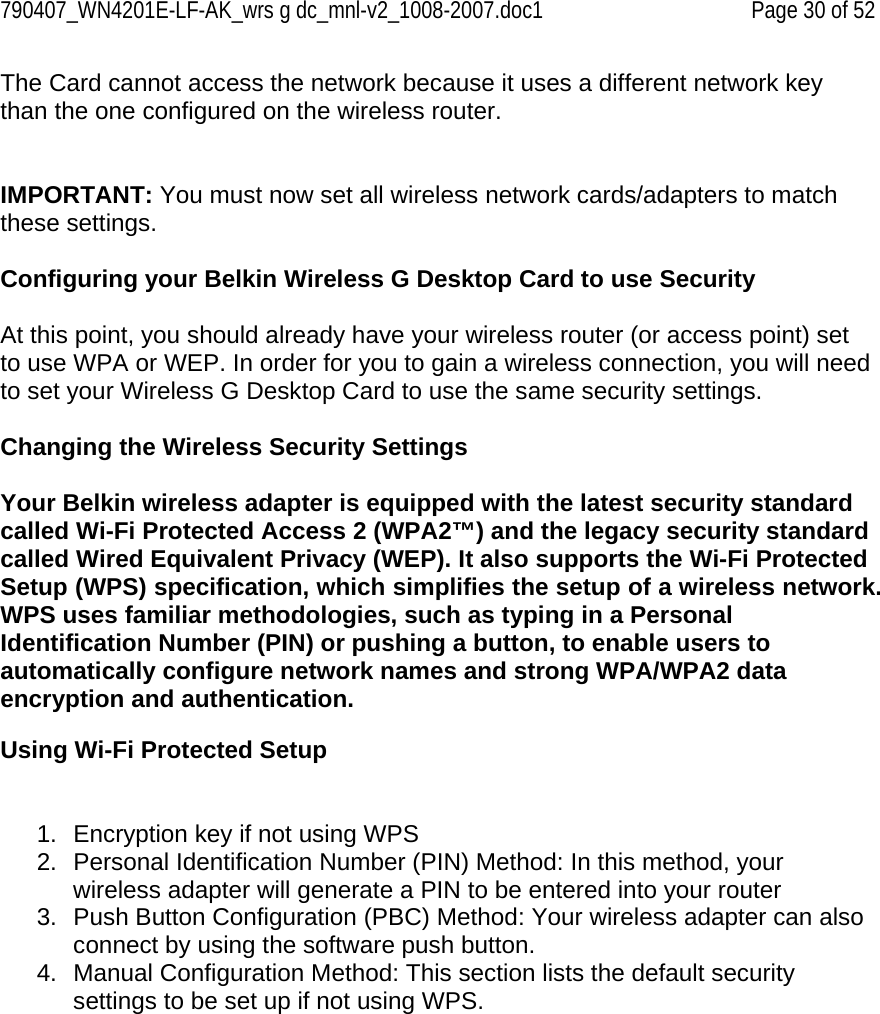 790407_WN4201E-LF-AK_wrs g dc_mnl-v2_1008-2007.doc1   Page 30 of 52 The Card cannot access the network because it uses a different network key than the one configured on the wireless router.   IMPORTANT: You must now set all wireless network cards/adapters to match these settings.  Configuring your Belkin Wireless G Desktop Card to use Security  At this point, you should already have your wireless router (or access point) set to use WPA or WEP. In order for you to gain a wireless connection, you will need to set your Wireless G Desktop Card to use the same security settings.  Changing the Wireless Security Settings  Your Belkin wireless adapter is equipped with the latest security standard called Wi-Fi Protected Access 2 (WPA2™) and the legacy security standard called Wired Equivalent Privacy (WEP). It also supports the Wi-Fi Protected Setup (WPS) specification, which simplifies the setup of a wireless network. WPS uses familiar methodologies, such as typing in a Personal Identification Number (PIN) or pushing a button, to enable users to automatically configure network names and strong WPA/WPA2 data encryption and authentication.   Using Wi-Fi Protected Setup   1.  Encryption key if not using WPS 2.  Personal Identification Number (PIN) Method: In this method, your wireless adapter will generate a PIN to be entered into your router 3.  Push Button Configuration (PBC) Method: Your wireless adapter can also connect by using the software push button. 4.  Manual Configuration Method: This section lists the default security settings to be set up if not using WPS.  