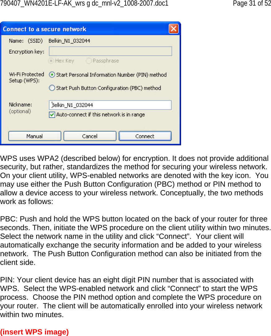 790407_WN4201E-LF-AK_wrs g dc_mnl-v2_1008-2007.doc1   Page 31 of 52   WPS uses WPA2 (described below) for encryption. It does not provide additional security, but rather, standardizes the method for securing your wireless network. On your client utility, WPS-enabled networks are denoted with the key icon.  You may use either the Push Button Configuration (PBC) method or PIN method to allow a device access to your wireless network. Conceptually, the two methods work as follows:  PBC: Push and hold the WPS button located on the back of your router for three seconds. Then, initiate the WPS procedure on the client utility within two minutes. Select the network name in the utility and click “Connect”.  Your client will automatically exchange the security information and be added to your wireless network.  The Push Button Configuration method can also be initiated from the client side.  PIN: Your client device has an eight digit PIN number that is associated with WPS.  Select the WPS-enabled network and click “Connect” to start the WPS process.  Choose the PIN method option and complete the WPS procedure on your router.  The client will be automatically enrolled into your wireless network within two minutes.  (insert WPS image) 