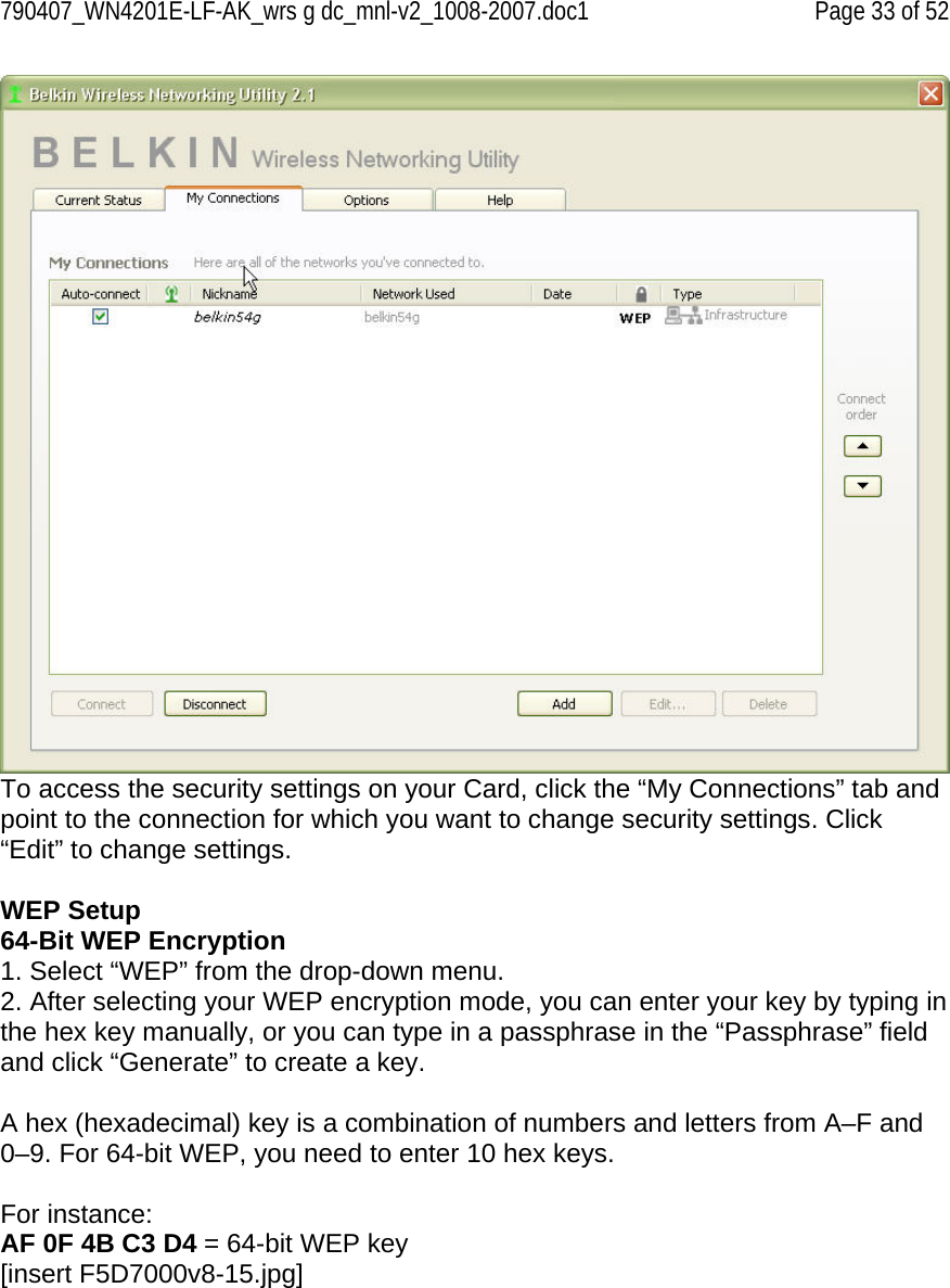 790407_WN4201E-LF-AK_wrs g dc_mnl-v2_1008-2007.doc1   Page 33 of 52  To access the security settings on your Card, click the “My Connections” tab and point to the connection for which you want to change security settings. Click “Edit” to change settings.   WEP Setup 64-Bit WEP Encryption 1. Select “WEP” from the drop-down menu. 2. After selecting your WEP encryption mode, you can enter your key by typing in the hex key manually, or you can type in a passphrase in the “Passphrase” field and click “Generate” to create a key.  A hex (hexadecimal) key is a combination of numbers and letters from A–F and 0–9. For 64-bit WEP, you need to enter 10 hex keys.  For instance: AF 0F 4B C3 D4 = 64-bit WEP key [insert F5D7000v8-15.jpg] 