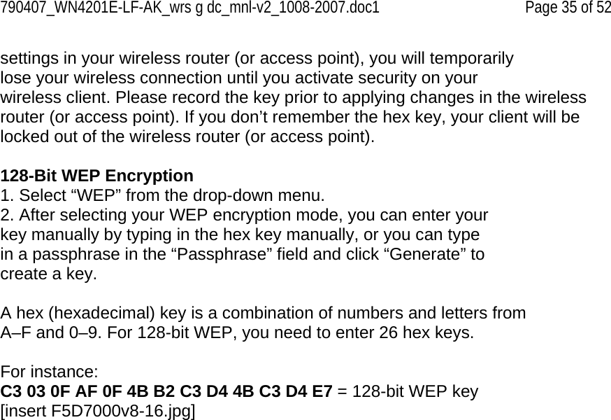 790407_WN4201E-LF-AK_wrs g dc_mnl-v2_1008-2007.doc1   Page 35 of 52 settings in your wireless router (or access point), you will temporarily lose your wireless connection until you activate security on your wireless client. Please record the key prior to applying changes in the wireless router (or access point). If you don’t remember the hex key, your client will be locked out of the wireless router (or access point).  128-Bit WEP Encryption 1. Select “WEP” from the drop-down menu. 2. After selecting your WEP encryption mode, you can enter your key manually by typing in the hex key manually, or you can type in a passphrase in the “Passphrase” field and click “Generate” to create a key.  A hex (hexadecimal) key is a combination of numbers and letters from A–F and 0–9. For 128-bit WEP, you need to enter 26 hex keys.  For instance: C3 03 0F AF 0F 4B B2 C3 D4 4B C3 D4 E7 = 128-bit WEP key [insert F5D7000v8-16.jpg] 