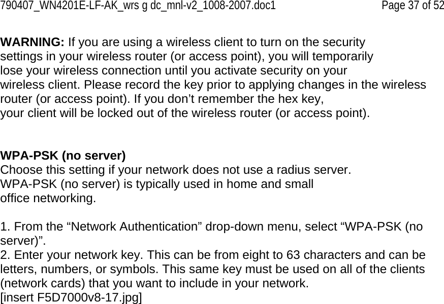 790407_WN4201E-LF-AK_wrs g dc_mnl-v2_1008-2007.doc1   Page 37 of 52 WARNING: If you are using a wireless client to turn on the security settings in your wireless router (or access point), you will temporarily lose your wireless connection until you activate security on your wireless client. Please record the key prior to applying changes in the wireless router (or access point). If you don’t remember the hex key, your client will be locked out of the wireless router (or access point).   WPA-PSK (no server) Choose this setting if your network does not use a radius server. WPA-PSK (no server) is typically used in home and small office networking.  1. From the “Network Authentication” drop-down menu, select “WPA-PSK (no server)”. 2. Enter your network key. This can be from eight to 63 characters and can be letters, numbers, or symbols. This same key must be used on all of the clients (network cards) that you want to include in your network. [insert F5D7000v8-17.jpg] 