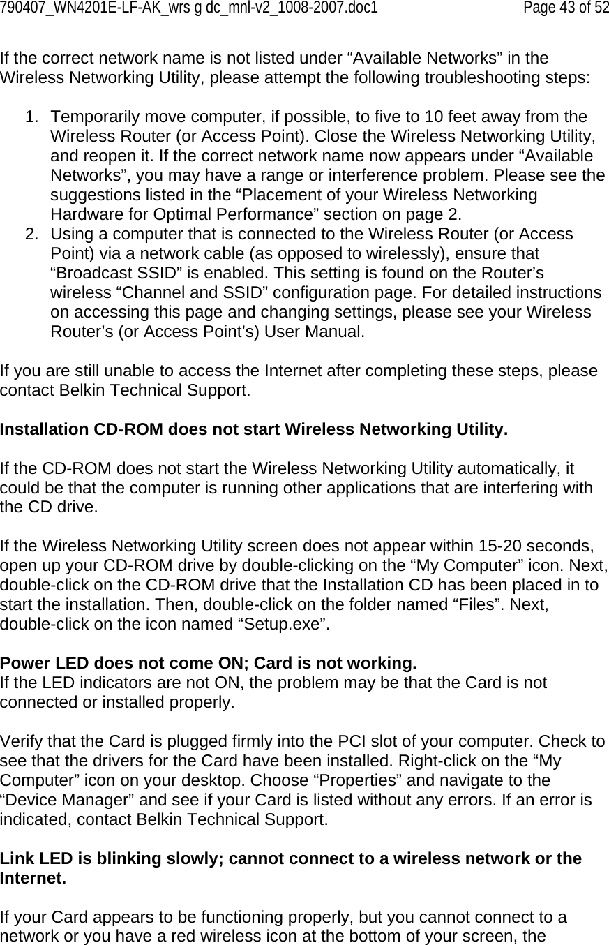 790407_WN4201E-LF-AK_wrs g dc_mnl-v2_1008-2007.doc1   Page 43 of 52 If the correct network name is not listed under “Available Networks” in the Wireless Networking Utility, please attempt the following troubleshooting steps:  1.  Temporarily move computer, if possible, to five to 10 feet away from the Wireless Router (or Access Point). Close the Wireless Networking Utility, and reopen it. If the correct network name now appears under “Available Networks”, you may have a range or interference problem. Please see the suggestions listed in the “Placement of your Wireless Networking Hardware for Optimal Performance” section on page 2. 2.  Using a computer that is connected to the Wireless Router (or Access Point) via a network cable (as opposed to wirelessly), ensure that “Broadcast SSID” is enabled. This setting is found on the Router’s wireless “Channel and SSID” configuration page. For detailed instructions on accessing this page and changing settings, please see your Wireless Router’s (or Access Point’s) User Manual.  If you are still unable to access the Internet after completing these steps, please contact Belkin Technical Support.  Installation CD-ROM does not start Wireless Networking Utility.  If the CD-ROM does not start the Wireless Networking Utility automatically, it could be that the computer is running other applications that are interfering with the CD drive.  If the Wireless Networking Utility screen does not appear within 15-20 seconds, open up your CD-ROM drive by double-clicking on the “My Computer” icon. Next, double-click on the CD-ROM drive that the Installation CD has been placed in to start the installation. Then, double-click on the folder named “Files”. Next, double-click on the icon named “Setup.exe”.  Power LED does not come ON; Card is not working. If the LED indicators are not ON, the problem may be that the Card is not connected or installed properly.  Verify that the Card is plugged firmly into the PCI slot of your computer. Check to see that the drivers for the Card have been installed. Right-click on the “My Computer” icon on your desktop. Choose “Properties” and navigate to the “Device Manager” and see if your Card is listed without any errors. If an error is indicated, contact Belkin Technical Support.  Link LED is blinking slowly; cannot connect to a wireless network or the Internet.  If your Card appears to be functioning properly, but you cannot connect to a network or you have a red wireless icon at the bottom of your screen, the 