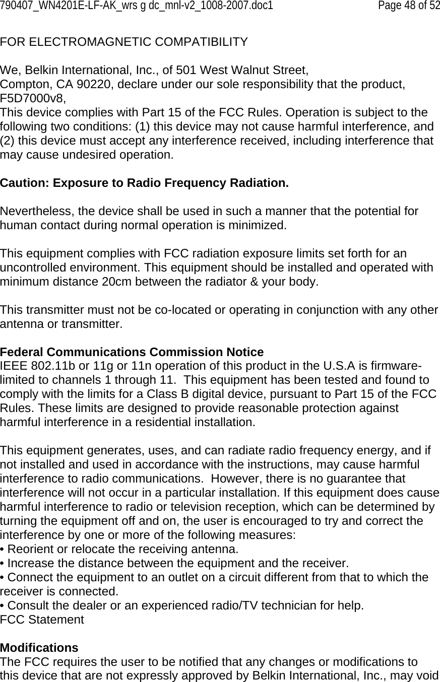 790407_WN4201E-LF-AK_wrs g dc_mnl-v2_1008-2007.doc1   Page 48 of 52 FOR ELECTROMAGNETIC COMPATIBILITY  We, Belkin International, Inc., of 501 West Walnut Street, Compton, CA 90220, declare under our sole responsibility that the product, F5D7000v8,  This device complies with Part 15 of the FCC Rules. Operation is subject to the following two conditions: (1) this device may not cause harmful interference, and (2) this device must accept any interference received, including interference that may cause undesired operation.  Caution: Exposure to Radio Frequency Radiation.  Nevertheless, the device shall be used in such a manner that the potential for human contact during normal operation is minimized.   This equipment complies with FCC radiation exposure limits set forth for an uncontrolled environment. This equipment should be installed and operated with minimum distance 20cm between the radiator &amp; your body.  This transmitter must not be co-located or operating in conjunction with any other antenna or transmitter.  Federal Communications Commission Notice IEEE 802.11b or 11g or 11n operation of this product in the U.S.A is firmware-limited to channels 1 through 11.  This equipment has been tested and found to comply with the limits for a Class B digital device, pursuant to Part 15 of the FCC Rules. These limits are designed to provide reasonable protection against harmful interference in a residential installation.  This equipment generates, uses, and can radiate radio frequency energy, and if not installed and used in accordance with the instructions, may cause harmful interference to radio communications.  However, there is no guarantee that interference will not occur in a particular installation. If this equipment does cause harmful interference to radio or television reception, which can be determined by turning the equipment off and on, the user is encouraged to try and correct the interference by one or more of the following measures: • Reorient or relocate the receiving antenna. • Increase the distance between the equipment and the receiver. • Connect the equipment to an outlet on a circuit different from that to which the receiver is connected. • Consult the dealer or an experienced radio/TV technician for help. FCC Statement  Modifications The FCC requires the user to be notified that any changes or modifications to this device that are not expressly approved by Belkin International, Inc., may void 
