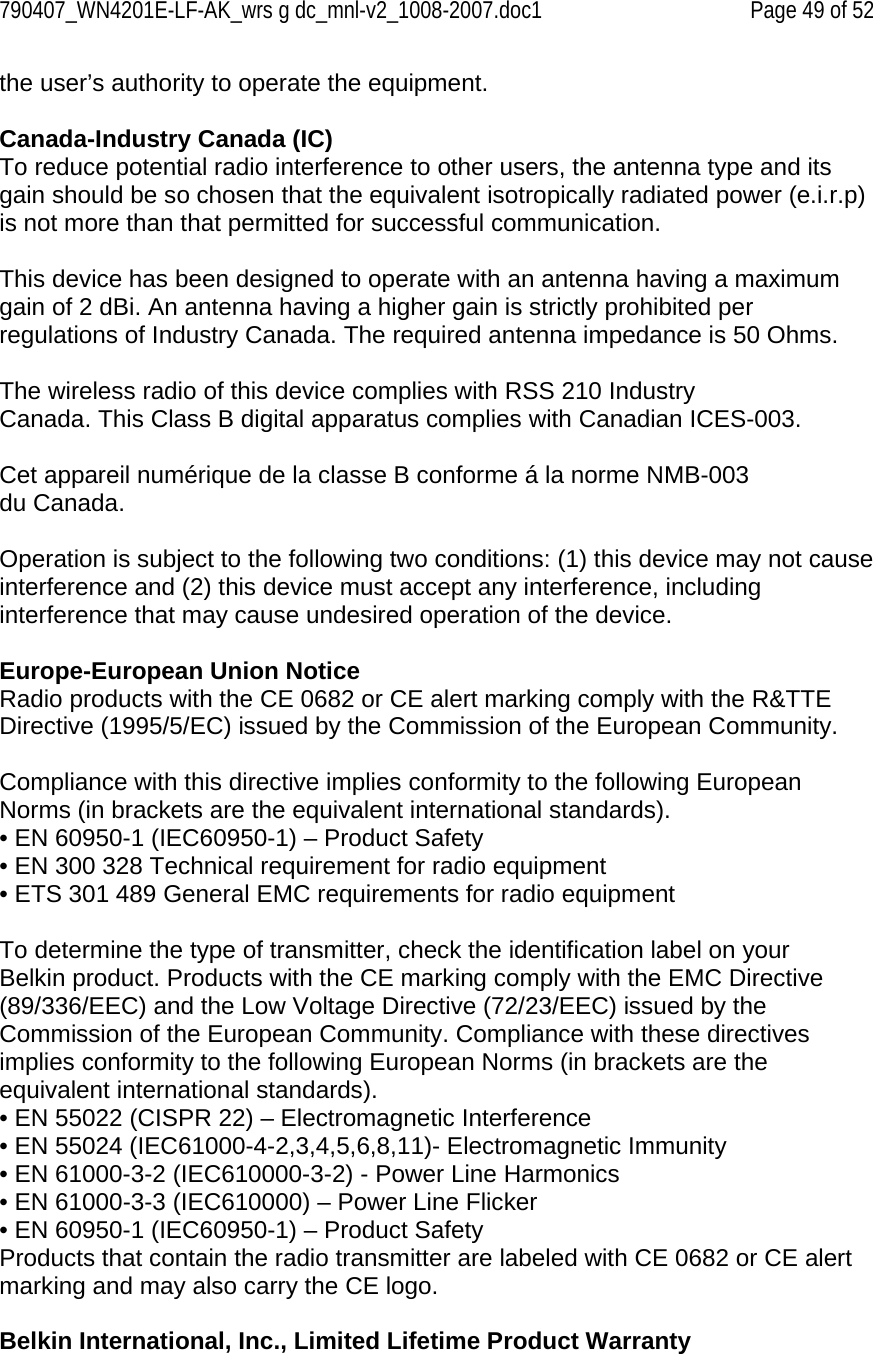 790407_WN4201E-LF-AK_wrs g dc_mnl-v2_1008-2007.doc1   Page 49 of 52 the user’s authority to operate the equipment.  Canada-Industry Canada (IC) To reduce potential radio interference to other users, the antenna type and its gain should be so chosen that the equivalent isotropically radiated power (e.i.r.p) is not more than that permitted for successful communication.  This device has been designed to operate with an antenna having a maximum gain of 2 dBi. An antenna having a higher gain is strictly prohibited per regulations of Industry Canada. The required antenna impedance is 50 Ohms.  The wireless radio of this device complies with RSS 210 Industry Canada. This Class B digital apparatus complies with Canadian ICES-003.  Cet appareil numérique de la classe B conforme á la norme NMB-003 du Canada.  Operation is subject to the following two conditions: (1) this device may not cause interference and (2) this device must accept any interference, including interference that may cause undesired operation of the device.  Europe-European Union Notice Radio products with the CE 0682 or CE alert marking comply with the R&amp;TTE Directive (1995/5/EC) issued by the Commission of the European Community.  Compliance with this directive implies conformity to the following European Norms (in brackets are the equivalent international standards). • EN 60950-1 (IEC60950-1) – Product Safety • EN 300 328 Technical requirement for radio equipment • ETS 301 489 General EMC requirements for radio equipment  To determine the type of transmitter, check the identification label on your Belkin product. Products with the CE marking comply with the EMC Directive (89/336/EEC) and the Low Voltage Directive (72/23/EEC) issued by the Commission of the European Community. Compliance with these directives implies conformity to the following European Norms (in brackets are the equivalent international standards). • EN 55022 (CISPR 22) – Electromagnetic Interference • EN 55024 (IEC61000-4-2,3,4,5,6,8,11)- Electromagnetic Immunity • EN 61000-3-2 (IEC610000-3-2) - Power Line Harmonics • EN 61000-3-3 (IEC610000) – Power Line Flicker • EN 60950-1 (IEC60950-1) – Product Safety Products that contain the radio transmitter are labeled with CE 0682 or CE alert marking and may also carry the CE logo.  Belkin International, Inc., Limited Lifetime Product Warranty 