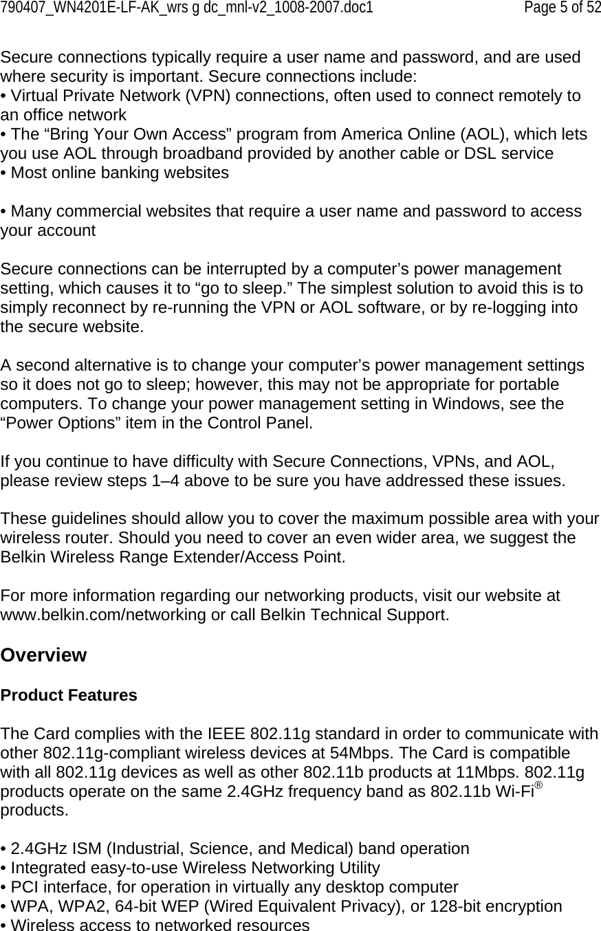 790407_WN4201E-LF-AK_wrs g dc_mnl-v2_1008-2007.doc1   Page 5 of 52 Secure connections typically require a user name and password, and are used where security is important. Secure connections include: • Virtual Private Network (VPN) connections, often used to connect remotely to an office network  • The “Bring Your Own Access” program from America Online (AOL), which lets you use AOL through broadband provided by another cable or DSL service • Most online banking websites  • Many commercial websites that require a user name and password to access your account  Secure connections can be interrupted by a computer’s power management setting, which causes it to “go to sleep.” The simplest solution to avoid this is to simply reconnect by re-running the VPN or AOL software, or by re-logging into the secure website.  A second alternative is to change your computer’s power management settings so it does not go to sleep; however, this may not be appropriate for portable computers. To change your power management setting in Windows, see the “Power Options” item in the Control Panel.  If you continue to have difficulty with Secure Connections, VPNs, and AOL, please review steps 1–4 above to be sure you have addressed these issues.  These guidelines should allow you to cover the maximum possible area with your wireless router. Should you need to cover an even wider area, we suggest the Belkin Wireless Range Extender/Access Point.  For more information regarding our networking products, visit our website at www.belkin.com/networking or call Belkin Technical Support.  Overview  Product Features  The Card complies with the IEEE 802.11g standard in order to communicate with other 802.11g-compliant wireless devices at 54Mbps. The Card is compatible with all 802.11g devices as well as other 802.11b products at 11Mbps. 802.11g products operate on the same 2.4GHz frequency band as 802.11b Wi-Fi® products.  • 2.4GHz ISM (Industrial, Science, and Medical) band operation • Integrated easy-to-use Wireless Networking Utility • PCI interface, for operation in virtually any desktop computer • WPA, WPA2, 64-bit WEP (Wired Equivalent Privacy), or 128-bit encryption • Wireless access to networked resources 