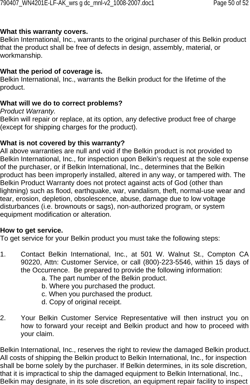 790407_WN4201E-LF-AK_wrs g dc_mnl-v2_1008-2007.doc1   Page 50 of 52  What this warranty covers. Belkin International, Inc., warrants to the original purchaser of this Belkin product that the product shall be free of defects in design, assembly, material, or workmanship.   What the period of coverage is. Belkin International, Inc., warrants the Belkin product for the lifetime of the product.  What will we do to correct problems?  Product Warranty. Belkin will repair or replace, at its option, any defective product free of charge (except for shipping charges for the product).    What is not covered by this warranty? All above warranties are null and void if the Belkin product is not provided to Belkin International, Inc., for inspection upon Belkin’s request at the sole expense of the purchaser, or if Belkin International, Inc., determines that the Belkin product has been improperly installed, altered in any way, or tampered with. The Belkin Product Warranty does not protect against acts of God (other than lightning) such as flood, earthquake, war, vandalism, theft, normal-use wear and tear, erosion, depletion, obsolescence, abuse, damage due to low voltage disturbances (i.e. brownouts or sags), non-authorized program, or system equipment modification or alteration.  How to get service.    To get service for your Belkin product you must take the following steps:  1.  Contact Belkin International, Inc., at 501 W. Walnut St., Compton CA 90220, Attn: Customer Service, or call (800)-223-5546, within 15 days of the Occurrence.  Be prepared to provide the following information: a. The part number of the Belkin product. b. Where you purchased the product. c. When you purchased the product. d. Copy of original receipt.  2.  Your Belkin Customer Service Representative will then instruct you on how to forward your receipt and Belkin product and how to proceed with your claim.  Belkin International, Inc., reserves the right to review the damaged Belkin product. All costs of shipping the Belkin product to Belkin International, Inc., for inspection shall be borne solely by the purchaser. If Belkin determines, in its sole discretion, that it is impractical to ship the damaged equipment to Belkin International, Inc., Belkin may designate, in its sole discretion, an equipment repair facility to inspect 