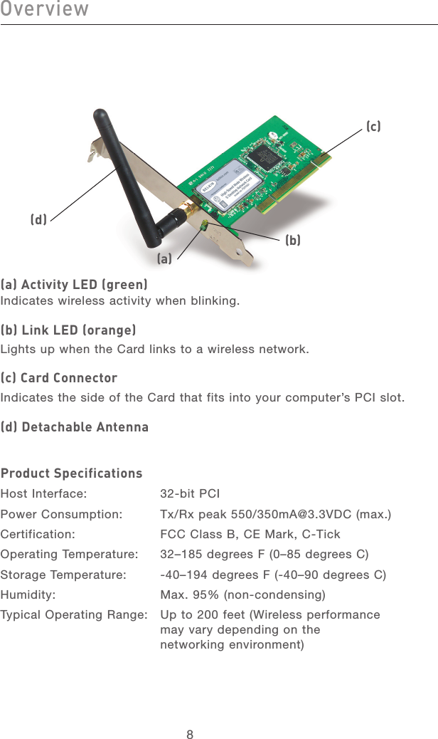 88Overview(a) Activity LED (green)Indicates wireless activity when blinking.(b) Link LED (orange)Lights up when the Card links to a wireless network.(c) Card ConnectorIndicates the side of the Card that fits into your computer’s PCI slot.(d) Detachable AntennaProduct SpecificationsHost Interface:  32-bit PCIPower Consumption:  Tx/Rx peak 550/350mA@3.3VDC (max.)Certification:  FCC Class B, CE Mark, C-TickOperating Temperature:  32–185 degrees F (0–85 degrees C)Storage Temperature:  -40–194 degrees F (-40–90 degrees C)Humidity:  Max. 95% (non-condensing) Typical Operating Range:   Up to 200 feet (Wireless performance may vary depending on the networking environment)(a)(b)(c)(d)9