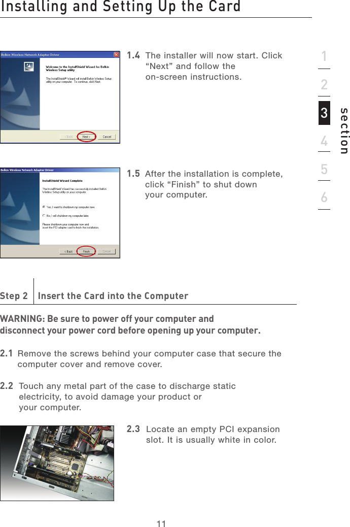 1111section1.4   The installer will now start. Click “Next” and follow the  on-screen instructions.1.5   After the installation is complete, click “Finish” to shut down  your computer.Step 2    Insert the Card into the ComputerWARNING: Be sure to power off your computer and  disconnect your power cord before opening up your computer.2.1   Remove the screws behind your computer case that secure the computer cover and remove cover.2.2   Touch any metal part of the case to discharge static  electricity, to avoid damage your product or  your computer. 2.3   Locate an empty PCI expansion slot. It is usually white in color.Installing and Setting Up the Card123456
