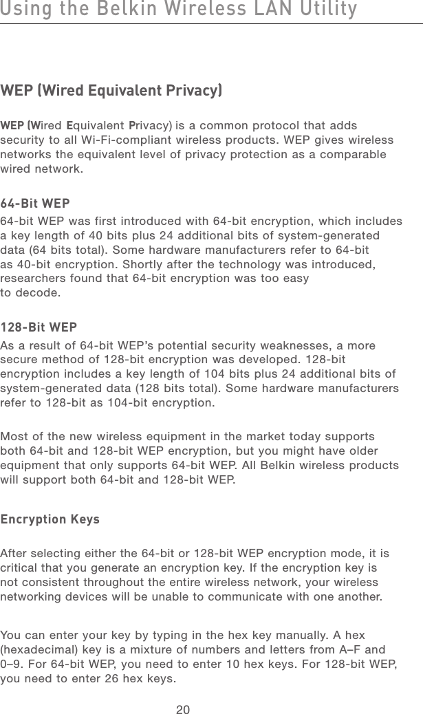 21202120WEP (Wired Equivalent Privacy)  WEP (Wired Equivalent Privacy) is a common protocol that adds security to all Wi-Fi-compliant wireless products. WEP gives wireless networks the equivalent level of privacy protection as a comparable  wired network. 64-Bit WEP64-bit WEP was first introduced with 64-bit encryption, which includes a key length of 40 bits plus 24 additional bits of system-generated data (64 bits total). Some hardware manufacturers refer to 64-bit as 40-bit encryption. Shortly after the technology was introduced, researchers found that 64-bit encryption was too easy  to decode.128-Bit WEPAs a result of 64-bit WEP’s potential security weaknesses, a more secure method of 128-bit encryption was developed. 128-bit encryption includes a key length of 104 bits plus 24 additional bits of system-generated data (128 bits total). Some hardware manufacturers refer to 128-bit as 104-bit encryption.  Most of the new wireless equipment in the market today supports both 64-bit and 128-bit WEP encryption, but you might have older equipment that only supports 64-bit WEP. All Belkin wireless products will support both 64-bit and 128-bit WEP.Encryption KeysAfter selecting either the 64-bit or 128-bit WEP encryption mode, it is critical that you generate an encryption key. If the encryption key is not consistent throughout the entire wireless network, your wireless networking devices will be unable to communicate with one another. You can enter your key by typing in the hex key manually. A hex (hexadecimal) key is a mixture of numbers and letters from A–F and 0–9. For 64-bit WEP, you need to enter 10 hex keys. For 128-bit WEP, you need to enter 26 hex keys.Using the Belkin Wireless LAN Utility