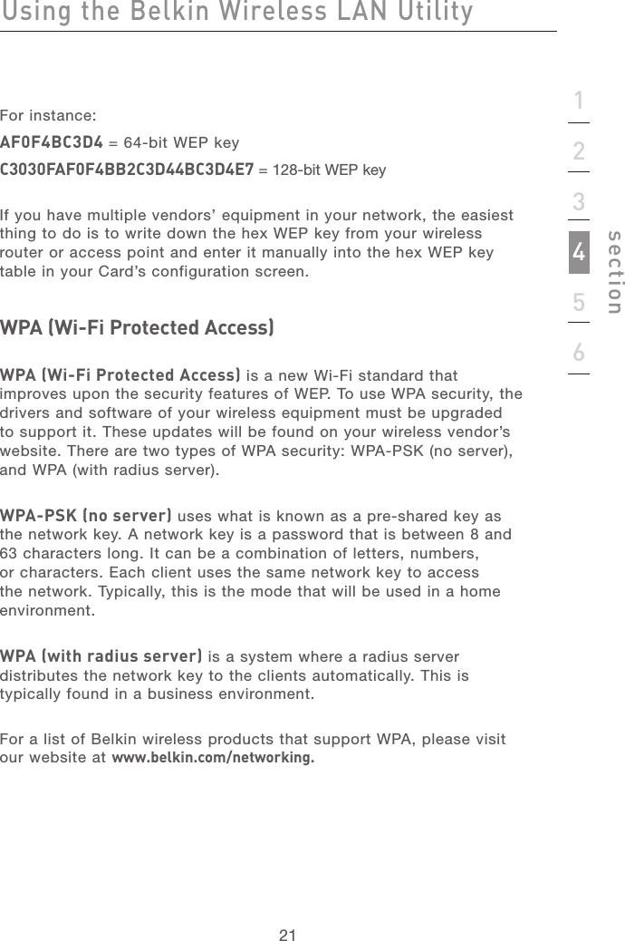 2121sectionFor instance:AF0F4BC3D4 = 64-bit WEP keyC3030FAF0F4BB2C3D44BC3D4E7 = 128-bit WEP key If you have multiple vendors’ equipment in your network, the easiest thing to do is to write down the hex WEP key from your wireless router or access point and enter it manually into the hex WEP key table in your Card’s configuration screen.WPA (Wi-Fi Protected Access)WPA (Wi-Fi Protected Access) is a new Wi-Fi standard that improves upon the security features of WEP. To use WPA security, the drivers and software of your wireless equipment must be upgraded to support it. These updates will be found on your wireless vendor’s website. There are two types of WPA security: WPA-PSK (no server), and WPA (with radius server).WPA-PSK (no server) uses what is known as a pre-shared key as the network key. A network key is a password that is between 8 and 63 characters long. It can be a combination of letters, numbers, or characters. Each client uses the same network key to access the network. Typically, this is the mode that will be used in a home environment. WPA (with radius server) is a system where a radius server distributes the network key to the clients automatically. This is typically found in a business environment.For a list of Belkin wireless products that support WPA, please visit our website at www.belkin.com/networking.  Using the Belkin Wireless LAN Utility123456
