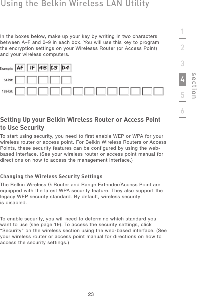 2323sectionIn the boxes below, make up your key by writing in two characters between A–F and 0–9 in each box. You will use this key to program the encryption settings on your Wirelesss Router (or Access Point) and your wireless computers. Setting Up your Belkin Wireless Router or Access Point to Use SecurityTo start using security, you need to first enable WEP or WPA for your wireless router or access point. For Belkin Wireless Routers or Access Points, these security features can be configured by using the web-based interface. (See your wireless router or access point manual for directions on how to access the management interface.)Changing the Wireless Security SettingsThe Belkin Wireless G Router and Range Extender/Access Point are equipped with the latest WPA security feature. They also support the legacy WEP security standard. By default, wireless security  is disabled. To enable security, you will need to determine which standard you want to use (see page 19). To access the security settings, click “Security” on the wireless section using the web-based interface. (See your wireless router or access point manual for directions on how to access the security settings.)Using the Belkin Wireless LAN Utility123456