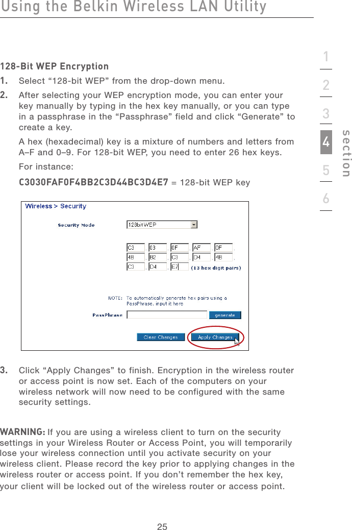 2525123456section128-Bit WEP Encryption1.   Select “128-bit WEP” from the drop-down menu.2.   After selecting your WEP encryption mode, you can enter your key manually by typing in the hex key manually, or you can type in a passphrase in the “Passphrase” field and click “Generate” to create a key.A hex (hexadecimal) key is a mixture of numbers and letters from A–F and 0–9. For 128-bit WEP, you need to enter 26 hex keys.For instance:C3030FAF0F4BB2C3D44BC3D4E7 = 128-bit WEP key3.   Click “Apply Changes” to finish. Encryption in the wireless router or access point is now set. Each of the computers on your wireless network will now need to be configured with the same security settings.WARNING: If you are using a wireless client to turn on the security settings in your Wireless Router or Access Point, you will temporarily lose your wireless connection until you activate security on your wireless client. Please record the key prior to applying changes in the wireless router or access point. If you don’t remember the hex key, your client will be locked out of the wireless router or access point.Using the Belkin Wireless LAN Utility