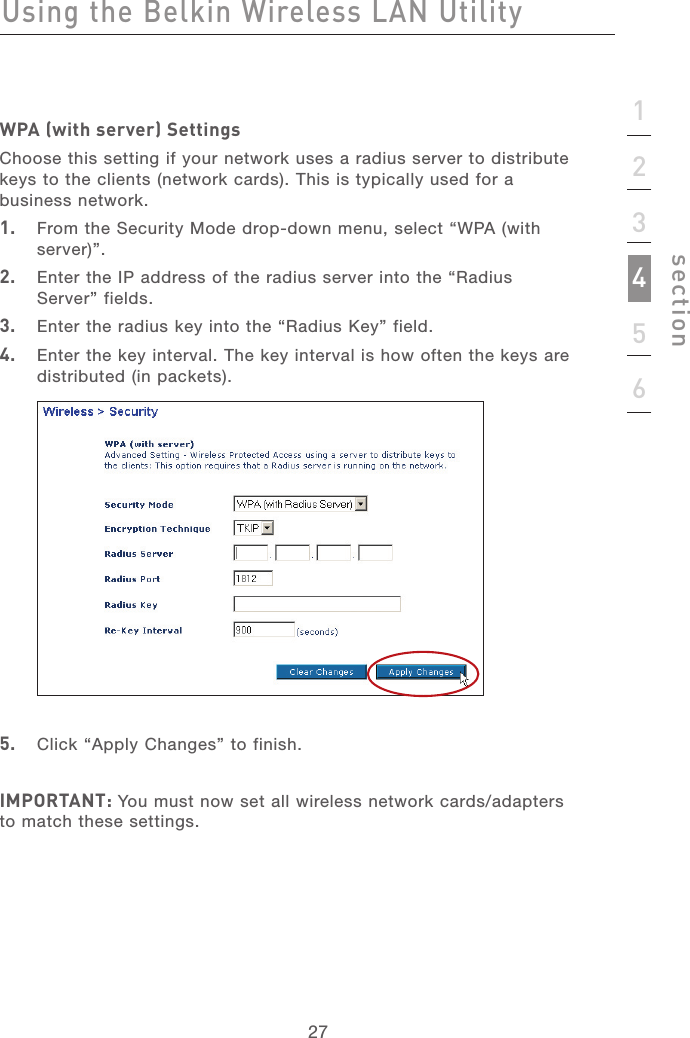 2727123456sectionWPA (with server) SettingsChoose this setting if your network uses a radius server to distribute keys to the clients (network cards). This is typically used for a business network.1.   From the Security Mode drop-down menu, select “WPA (with server)”.2.   Enter the IP address of the radius server into the “Radius  Server” fields.3.   Enter the radius key into the “Radius Key” field.4.   Enter the key interval. The key interval is how often the keys are distributed (in packets).5.   Click “Apply Changes” to finish. IMPORTANT: You must now set all wireless network cards/adapters to match these settings.Using the Belkin Wireless LAN Utility