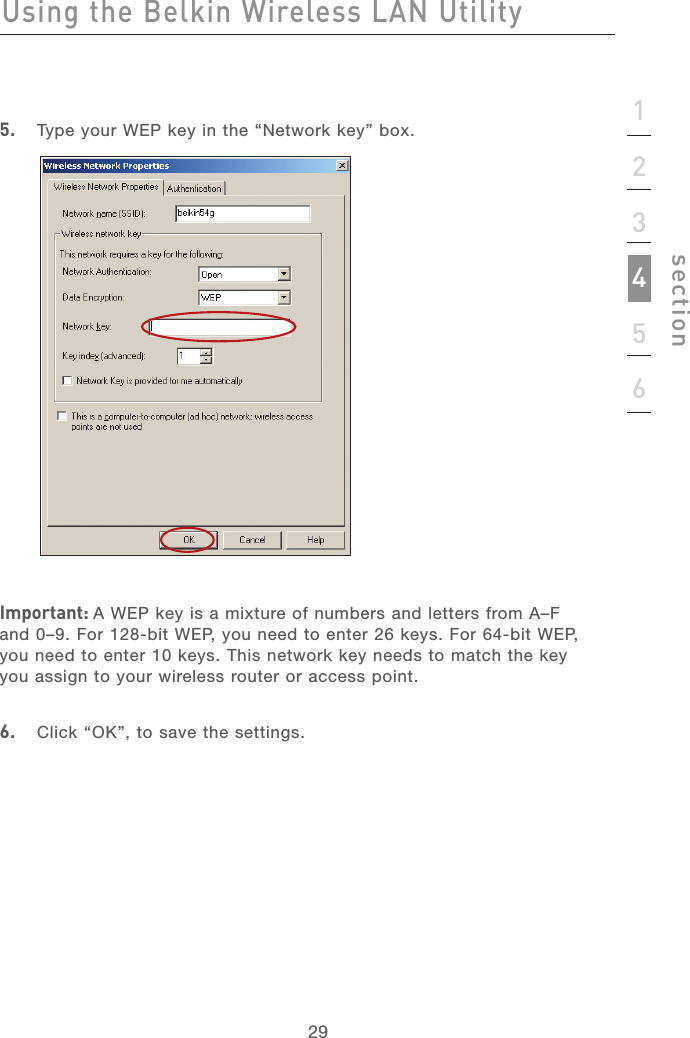 2929123456section5.   Type your WEP key in the “Network key” box.Important: A WEP key is a mixture of numbers and letters from A–F and 0–9. For 128-bit WEP, you need to enter 26 keys. For 64-bit WEP, you need to enter 10 keys. This network key needs to match the key you assign to your wireless router or access point.6.   Click “OK”, to save the settings.Using the Belkin Wireless LAN Utility