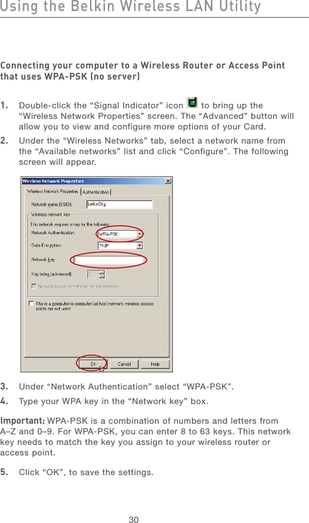 31303130Connecting your computer to a Wireless Router or Access Point that uses WPA-PSK (no server)1.   Double-click the “Signal Indicator” icon   to bring up the “Wireless Network Properties” screen. The “Advanced” button will allow you to view and configure more options of your Card.2.   Under the “Wireless Networks” tab, select a network name from the “Available networks” list and click “Configure”. The following screen will appear. 3.   Under “Network Authentication” select “WPA-PSK”.4.   Type your WPA key in the “Network key” box.Important: WPA-PSK is a combination of numbers and letters from A–Z and 0–9. For WPA-PSK, you can enter 8 to 63 keys. This network key needs to match the key you assign to your wireless router or access point.5.   Click “OK”, to save the settings.Using the Belkin Wireless LAN Utility