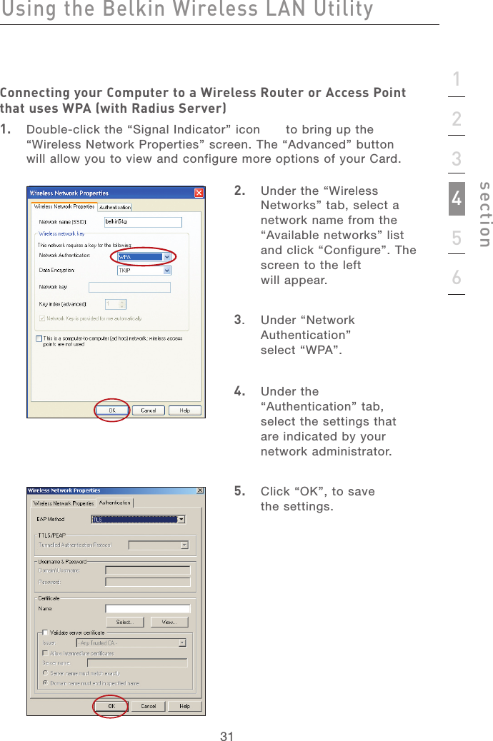 3131123456sectionUsing the Belkin Wireless LAN UtilityConnecting your Computer to a Wireless Router or Access Point that uses WPA (with Radius Server)1.   Double-click the “Signal Indicator” icon      to bring up the “Wireless Network Properties” screen. The “Advanced” button will allow you to view and configure more options of your Card.2.   Under the “Wireless Networks” tab, select a network name from the “Available networks” list and click “Configure”. The screen to the left will appear.3.   Under “Network Authentication”  select “WPA”.4.   Under the “Authentication” tab, select the settings that are indicated by your network administrator.5.   Click “OK”, to save  the settings.