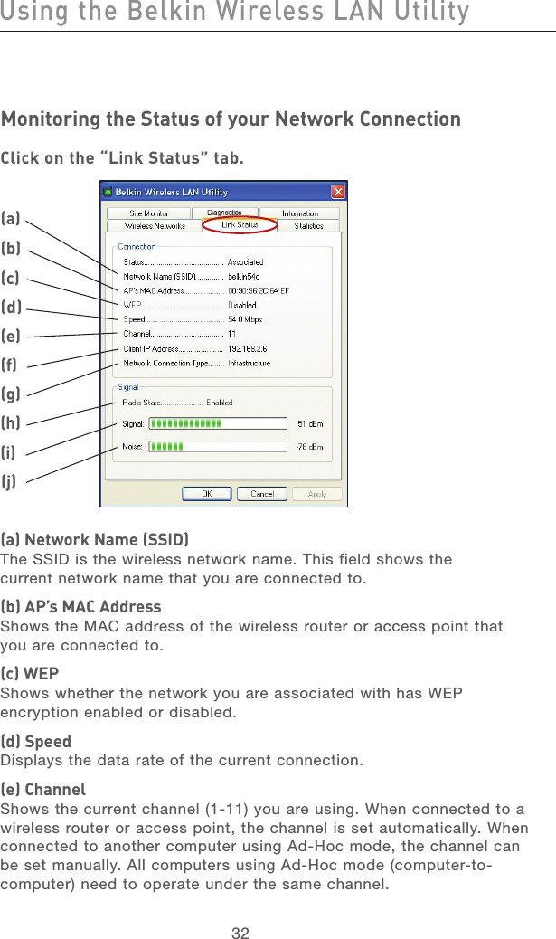 33323332Monitoring the Status of your Network ConnectionClick on the “Link Status” tab.(a) Network Name (SSID)The SSID is the wireless network name. This field shows the current network name that you are connected to.(b) AP’s MAC AddressShows the MAC address of the wireless router or access point that you are connected to.(c) WEPShows whether the network you are associated with has WEP encryption enabled or disabled.(d) SpeedDisplays the data rate of the current connection.(e) ChannelShows the current channel (1-11) you are using. When connected to a wireless router or access point, the channel is set automatically. When connected to another computer using Ad-Hoc mode, the channel can be set manually. All computers using Ad-Hoc mode (computer-to-computer) need to operate under the same channel.Using the Belkin Wireless LAN Utility(a)(b)(c)(d)(e)(f)(g)(h)(j)(i)