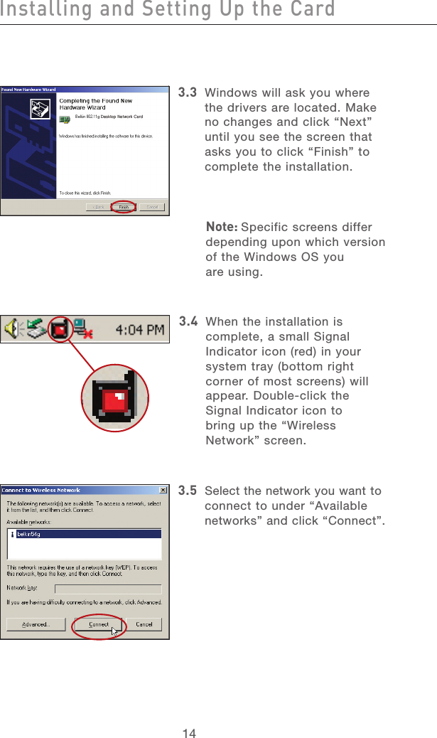 151415143.3   Windows will ask you where the drivers are located. Make no changes and click “Next” until you see the screen that asks you to click “Finish” to complete the installation.Note: Specific screens differ depending upon which version of the Windows OS you  are using.3.4   When the installation is complete, a small Signal Indicator icon (red) in your system tray (bottom right corner of most screens) will appear. Double-click the Signal Indicator icon to  bring up the “Wireless Network” screen.3.5   Select the network you want to connect to under “Available networks” and click “Connect”.Installing and Setting Up the Card