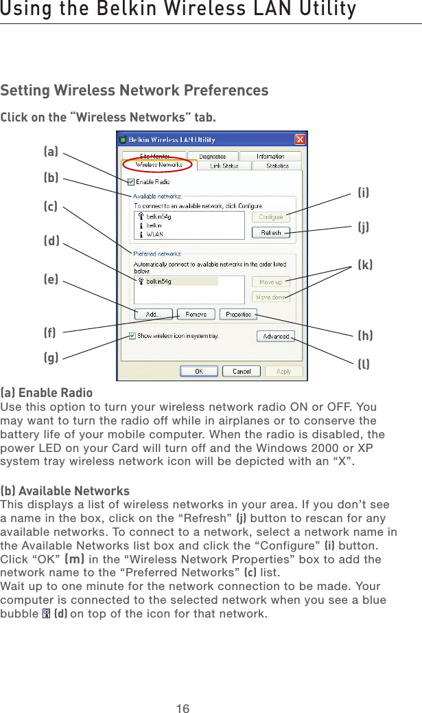 17161716Setting Wireless Network PreferencesClick on the “Wireless Networks” tab.(a) Enable RadioUse this option to turn your wireless network radio ON or OFF. You may want to turn the radio off while in airplanes or to conserve the battery life of your mobile computer. When the radio is disabled, the power LED on your Card will turn off and the Windows 2000 or XP system tray wireless network icon will be depicted with an “X”.(b) Available NetworksThis displays a list of wireless networks in your area. If you don’t see a name in the box, click on the “Refresh” (j) button to rescan for any available networks. To connect to a network, select a network name in the Available Networks list box and click the “Configure” (i) button. Click “OK” (m) in the “Wireless Network Properties” box to add the  network name to the “Preferred Networks” (c) list. Wait up to one minute for the network connection to be made. Your computer is connected to the selected network when you see a blue bubble   (d) on top of the icon for that network. (a)(b)(c)(d)(e)(f)(g)(h)(l)(j)(i)(k)Using the Belkin Wireless LAN Utility