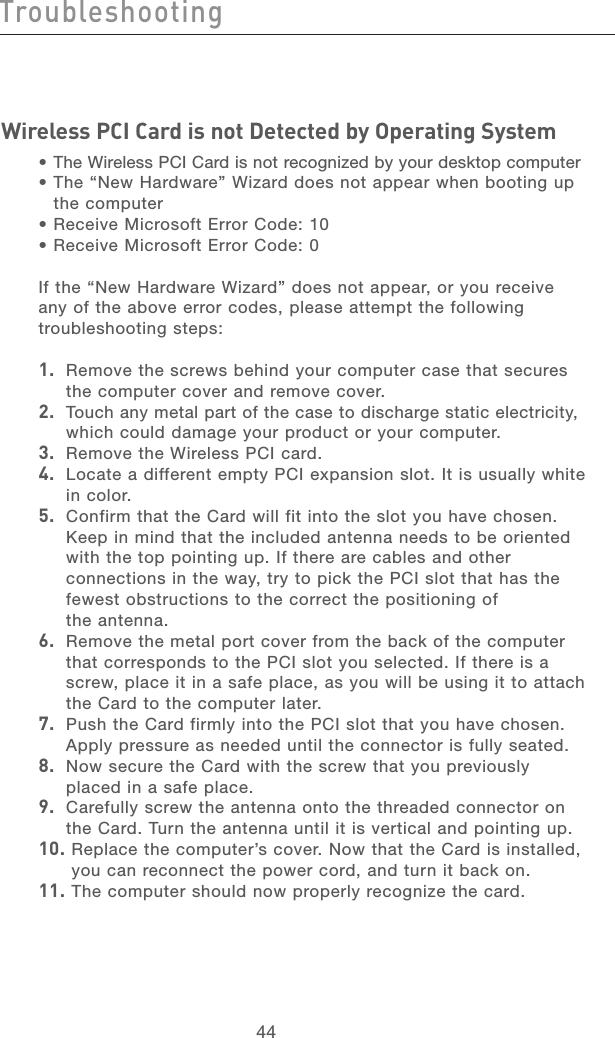 45444544TroubleshootingWireless PCI Card is not Detected by Operating System •  The Wireless PCI Card is not recognized by your desktop computer•  The “New Hardware” Wizard does not appear when booting up  the computer•  Receive Microsoft Error Code: 10 •  Receive Microsoft Error Code: 0 If the “New Hardware Wizard” does not appear, or you receive any of the above error codes, please attempt the following troubleshooting steps:1.   Remove the screws behind your computer case that secures the computer cover and remove cover.2.   Touch any metal part of the case to discharge static electricity, which could damage your product or your computer.3.   Remove the Wireless PCI card.4.   Locate a different empty PCI expansion slot. It is usually white in color. 5.   Confirm that the Card will fit into the slot you have chosen. Keep in mind that the included antenna needs to be oriented with the top pointing up. If there are cables and other connections in the way, try to pick the PCI slot that has the fewest obstructions to the correct the positioning of  the antenna.6.   Remove the metal port cover from the back of the computer that corresponds to the PCI slot you selected. If there is a screw, place it in a safe place, as you will be using it to attach the Card to the computer later.7.   Push the Card firmly into the PCI slot that you have chosen. Apply pressure as needed until the connector is fully seated. 8.   Now secure the Card with the screw that you previously placed in a safe place.9.   Carefully screw the antenna onto the threaded connector on the Card. Turn the antenna until it is vertical and pointing up.10.  Replace the computer’s cover. Now that the Card is installed, you can reconnect the power cord, and turn it back on.11.  The computer should now properly recognize the card.