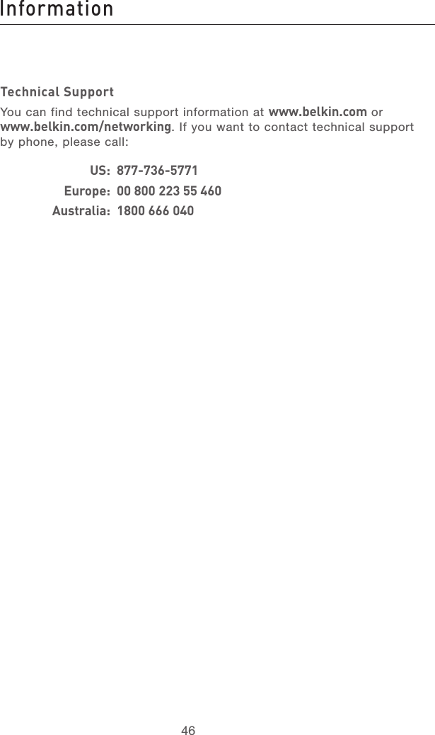 47464746Technical SupportYou can find technical support information at www.belkin.com or www.belkin.com/networking. If you want to contact technical support by phone, please call:     US:  877-736-5771    Europe:  00 800 223 55 460    Australia:  1800 666 040Information