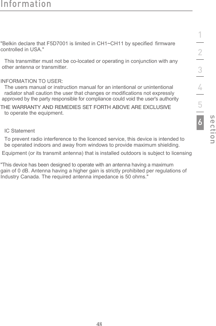 48123456section&quot;Belkin declare that F5D7001 is limited in CH1~CH11 by specified firmware controlled in USA.&quot;This transmitter must not be co-located or operating in conjunction with any other antenna or transmitter.INFORMATION TO USER:The users manual or instruction manual for an intentional or unintentionalradiator shall caution the user that changes or modifications not expressly    approved by the party responsible for compliance could void the user&apos;s authority THE WARRANTY AND REMEDIES SET FORTH ABOVE ARE EXCLUSIVE to operate the equipment.IC StatementTo prevent radio interference to the licenced service, this device is intended tobe operated indoors and away from windows to provide maximum shielding.  Equipment (or its transmit antenna) that is installed outdoors is subject to licensing&quot;This device has been designed to operate with an antenna having a maximum gain of 0 dB. Antenna having a higher gain is strictly prohibited per regulations of Industry Canada. The required antenna impedance is 50 ohms.&quot; Information