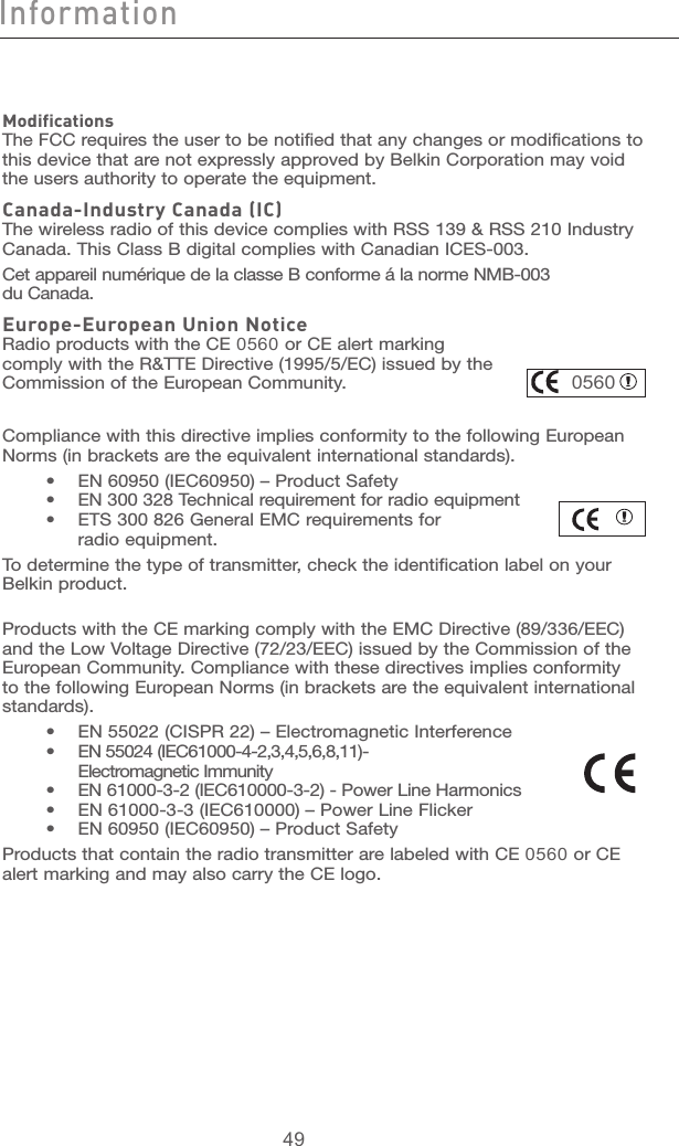 49494948Modifications The FCC requires the user to be notified that any changes or modifications to this device that are not expressly approved by Belkin Corporation may void the users authority to operate the equipment.Canada-Industry Canada (IC) The wireless radio of this device complies with RSS 139 &amp; RSS 210 Industry Canada. This Class B digital complies with Canadian ICES-003.Cet appareil numérique de la classe B conforme á la norme NMB-003  du Canada.Europe-European Union Notice Radio products with the CE 0560 or CE alert marking comply with the R&amp;TTE Directive (1995/5/EC) issued by the Commission of the European Community.                                            0560Compliance with this directive implies conformity to the following European Norms (in brackets are the equivalent international standards).      •  EN 60950 (IEC60950) – Product Safety     •  EN 300 328 Technical requirement for radio equipment     •  ETS 300 826 General EMC requirements for        radio equipment.To determine the type of transmitter, check the identification label on your Belkin product.Products with the CE marking comply with the EMC Directive (89/336/EEC) and the Low Voltage Directive (72/23/EEC) issued by the Commission of the European Community. Compliance with these directives implies conformity to the following European Norms (in brackets are the equivalent international standards).    •  EN 55022 (CISPR 22) – Electromagnetic Interference     •  EN 55024 (IEC61000-4-2,3,4,5,6,8,11)-        Electromagnetic Immunity     •  EN 61000-3-2 (IEC610000-3-2) - Power Line Harmonics     •  EN 61000-3-3 (IEC610000) – Power Line Flicker     •  EN 60950 (IEC60950) – Product SafetyProducts that contain the radio transmitter are labeled with CE 0560 or CE alert marking and may also carry the CE logo.Information