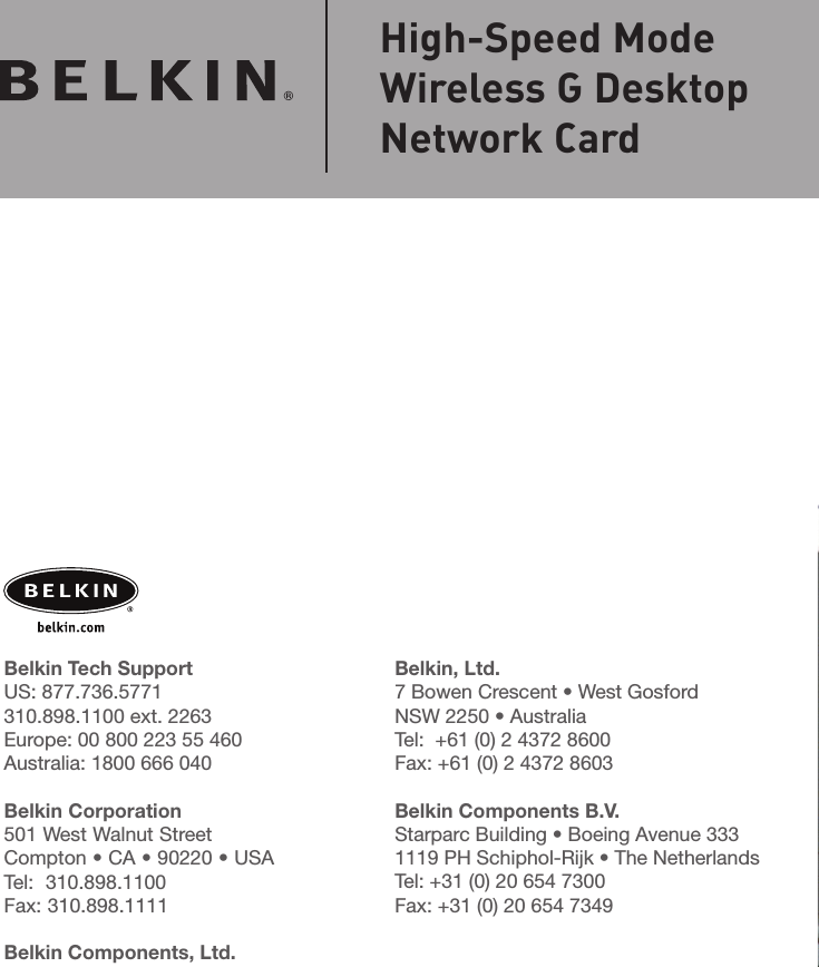 Belkin, Ltd.7 Bowen Crescent • West GosfordNSW 2250 • AustraliaTel:  +61 (0) 2 4372 8600Fax: +61 (0) 2 4372 8603Belkin Components B.V.Starparc Building • Boeing Avenue 3331119 PH Schiphol-Rijk • The NetherlandsTel: +31 (0) 20 654 7300Fax: +31 (0) 20 654 7349Belkin Tech SupportUS: 877.736.5771 310.898.1100 ext. 2263Europe: 00 800 223 55 460Australia: 1800 666 040Belkin Corporation501 West Walnut StreetCompton • CA • 90220 • USATel:  310.898.1100Fax: 310.898.1111Belkin Components, Ltd.Express Business Park • Shipton Way Rushden • NN10 6GL • United KingdomTel: +44 (0) 1933 35 2000Fax: +44 (0) 1933 31 2000© 2004 Belkin Corporation. All rights reserved. All trade names are registered trademarks of respective manufacturers listed. BROADCOM, 54g, the 54g logo, 125 High Speed Mode, and the 125 High Speed Mode logo are trademarks of Broadcom Corporation in the United States and/or other countries.  P74485High-Speed ModeWireless G DesktopNetwork Card