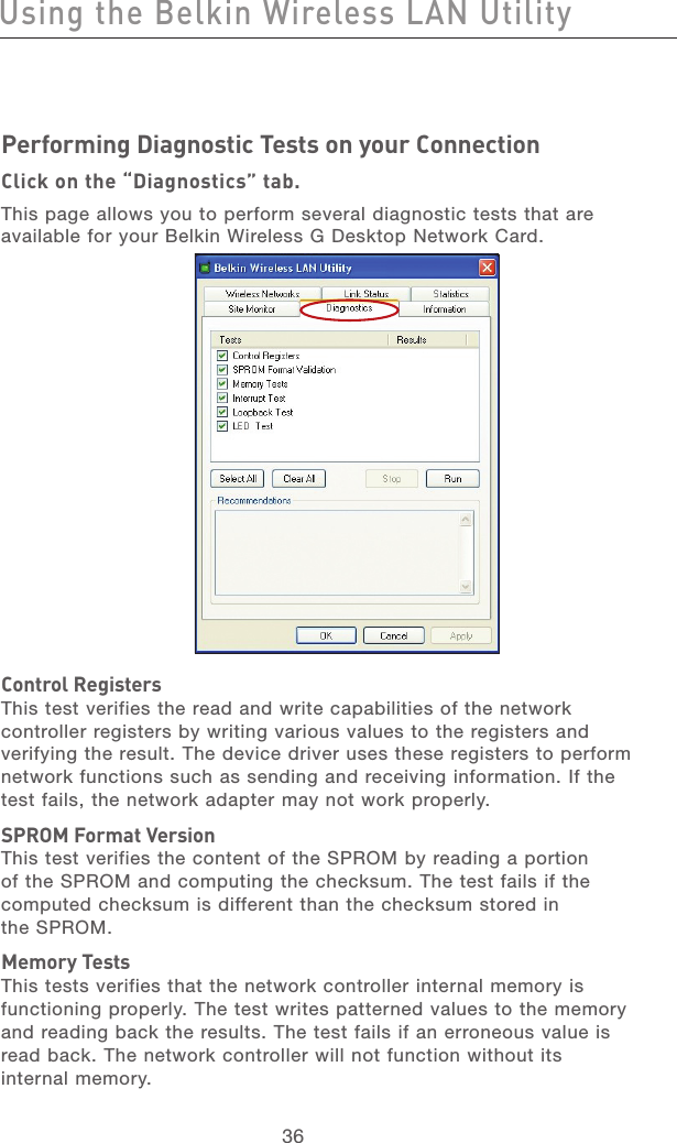 37363736Performing Diagnostic Tests on your ConnectionClick on the “Diagnostics” tab.This page allows you to perform several diagnostic tests that are available for your Belkin Wireless G Desktop Network Card.Control RegistersThis test verifies the read and write capabilities of the network controller registers by writing various values to the registers and verifying the result. The device driver uses these registers to perform network functions such as sending and receiving information. If the test fails, the network adapter may not work properly.SPROM Format VersionThis test verifies the content of the SPROM by reading a portion of the SPROM and computing the checksum. The test fails if the computed checksum is different than the checksum stored in  the SPROM.Memory TestsThis tests verifies that the network controller internal memory is functioning properly. The test writes patterned values to the memory and reading back the results. The test fails if an erroneous value is read back. The network controller will not function without its  internal memory.Using the Belkin Wireless LAN Utility