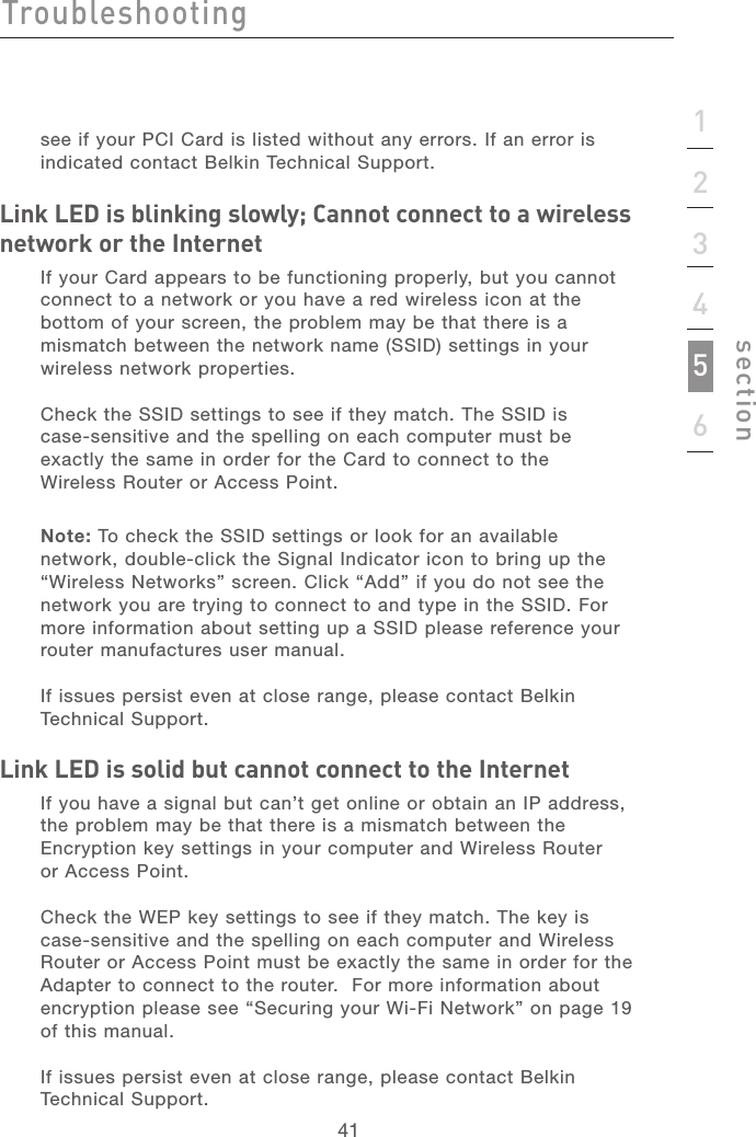 4141section123456Troubleshootingsee if your PCI Card is listed without any errors. If an error is indicated contact Belkin Technical Support.Link LED is blinking slowly; Cannot connect to a wireless network or the InternetIf your Card appears to be functioning properly, but you cannot connect to a network or you have a red wireless icon at the bottom of your screen, the problem may be that there is a mismatch between the network name (SSID) settings in your wireless network properties. Check the SSID settings to see if they match. The SSID is  case-sensitive and the spelling on each computer must be exactly the same in order for the Card to connect to the  Wireless Router or Access Point. Note: To check the SSID settings or look for an available network, double-click the Signal Indicator icon to bring up the “Wireless Networks” screen. Click “Add” if you do not see the network you are trying to connect to and type in the SSID. For more information about setting up a SSID please reference your router manufactures user manual.If issues persist even at close range, please contact Belkin Technical Support.  Link LED is solid but cannot connect to the Internet If you have a signal but can’t get online or obtain an IP address, the problem may be that there is a mismatch between the Encryption key settings in your computer and Wireless Router  or Access Point. Check the WEP key settings to see if they match. The key is case-sensitive and the spelling on each computer and Wireless Router or Access Point must be exactly the same in order for the Adapter to connect to the router.  For more information about encryption please see “Securing your Wi-Fi Network” on page 19 of this manual.If issues persist even at close range, please contact Belkin Technical Support. 