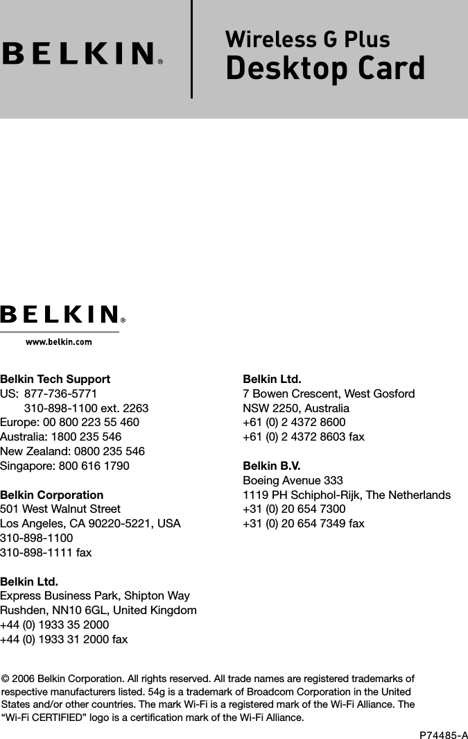 Belkin Ltd.7 Bowen Crescent, West GosfordNSW 2250, Australia+61 (0) 2 4372 8600+61 (0) 2 4372 8603 faxBelkin B.V.Boeing Avenue 3331119 PH Schiphol-Rijk, The Netherlands+31 (0) 20 654 7300+31 (0) 20 654 7349 faxBelkin Tech SupportUS:   877-736-5771310-898-1100 ext. 2263Europe: 00 800 223 55 460Australia: 1800 235 546New Zealand: 0800 235 546Singapore: 800 616 1790Belkin Corporation501 West Walnut StreetLos Angeles, CA 90220-5221, USA310-898-1100310-898-1111 faxBelkin Ltd.Express Business Park, Shipton Way Rushden, NN10 6GL, United Kingdom+44 (0) 1933 35 2000+44 (0) 1933 31 2000 fax© 2006 Belkin Corporation. All rights reserved. All trade names are registered trademarks of respective manufacturers listed. 54g is a trademark of Broadcom Corporation in the United States and/or other countries. The mark Wi-Fi is a registered mark of the Wi-Fi Alliance. The “Wi-Fi CERTIFIED” logo is a certification mark of the Wi-Fi Alliance.P74485-AWireless G PlusDesktop Card