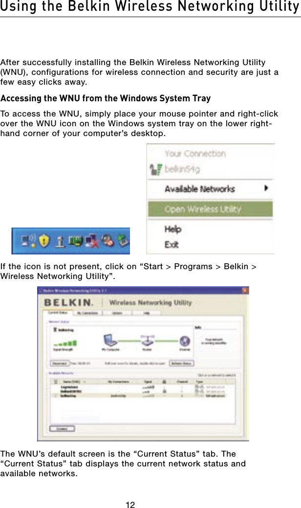 1312Using the Belkin Wireless Networking Utility1312Using the Belkin Wireless Networking UtilityAfter successfully installing the Belkin Wireless Networking Utility (WNU), configurations for wireless connection and security are just a few easy clicks away.Accessing the WNU from the Windows System TrayTo access the WNU, simply place your mouse pointer and right-click over the WNU icon on the Windows system tray on the lower right-hand corner of your computer’s desktop.If the icon is not present, click on “Start &gt; Programs &gt; Belkin &gt; Wireless Networking Utility”.The WNU’s default screen is the “Current Status” tab. The “Current Status” tab displays the current network status and available networks.