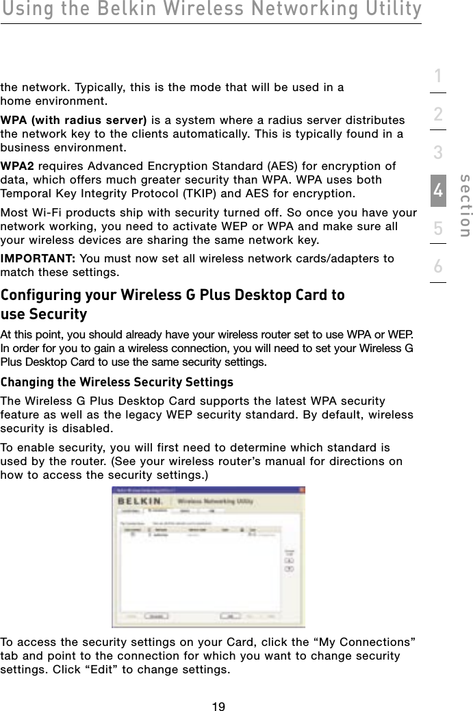 19Using the Belkin Wireless Networking Utility19123456sectionthe network. Typically, this is the mode that will be used in a home environment.WPA (with radius server) is a system where a radius server distributes the network key to the clients automatically. This is typically found in a business environment. WPA2 requires Advanced Encryption Standard (AES) for encryption of data, which offers much greater security than WPA. WPA uses both Temporal Key Integrity Protocol (TKIP) and AES for encryption.Most Wi-Fi products ship with security turned off. So once you have your network working, you need to activate WEP or WPA and make sure all your wireless devices are sharing the same network key.IMPORTANT: You must now set all wireless network cards/adapters to match these settings.Configuring your Wireless G Plus Desktop Card to use SecurityAt this point, you should already have your wireless router set to use WPA or WEP. In order for you to gain a wireless connection, you will need to set your Wireless G Plus Desktop Card to use the same security settings.Changing the Wireless Security SettingsThe Wireless G Plus Desktop Card supports the latest WPA security feature as well as the legacy WEP security standard. By default, wireless security is disabled.To enable security, you will first need to determine which standard is used by the router. (See your wireless router’s manual for directions on how to access the security settings.)To access the security settings on your Card, click the “My Connections” tab and point to the connection for which you want to change security settings. Click “Edit” to change settings.